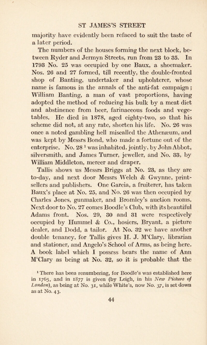 ✓ ST JAMES’S STREET majority have evidently been refaced to suit the taste of a later period. The numbers of the houses forming the next block, be¬ tween Ryder and Jermyn Streets, run from 23 to 35. In 1793 No. 25 was occupied by one Baux, a shoemaker. Nos. 26 and 27 formed, till recently, the double-fronted shop of Banting, undertaker and upholsterer, whose name is famous in the annals of the anti-fat campaign; William Banting, a man of vast proportions, having adopted the method of reducing his bulk by a meat diet and abstinence from beer, farinaceous foods and vege¬ tables. He died in 1878, aged eighty-two, so that his scheme did not, at any rate, shorten his life. No. 26 was once a noted gambling hell miscalled the Athenaeum, and was kept by Messrs Bond, who made a fortune out of the enterprise. No. 28 1 was inhabited, jointly, by John Abbot, silversmith, and James Turner, jeweller, and No. 33, by William Middleton, mercer and draper. Tallis shows us Messrs Briggs at No. 23, as they are to-day, and next door Messrs Welch & Gwynne, print- sellers and publishers. One Garcia, a fruiterer, has taken Baux’s place at No. 25, and No. 26 was then occupied by Charles Jones, gunmaker, and Bromley’s auction rooms. Next door to No. 27 comes Boodle’s Club, with its beautiful Adams front. Nos. 29, 30 and 31 were respectively occupied by Hummel & Co., hosiers, Bryant, a picture dealer, and Dodd, a tailor. At No. 32 we have another double tenancy, for Tallis gives H. J. M‘Clary, librarian and stationer, and Angelo’s School of Arms, as being here. A book label which I possess bears the name of Ann M4Clary as being at No. 32, so it is probable that the 1 There has been renumbering, for Boodle’s was established here in 1765, and in 1877 is given (by Leigh, in his New Picture of London), as being at No. 31, while White's, now No. 37, is set down as at No. 43.