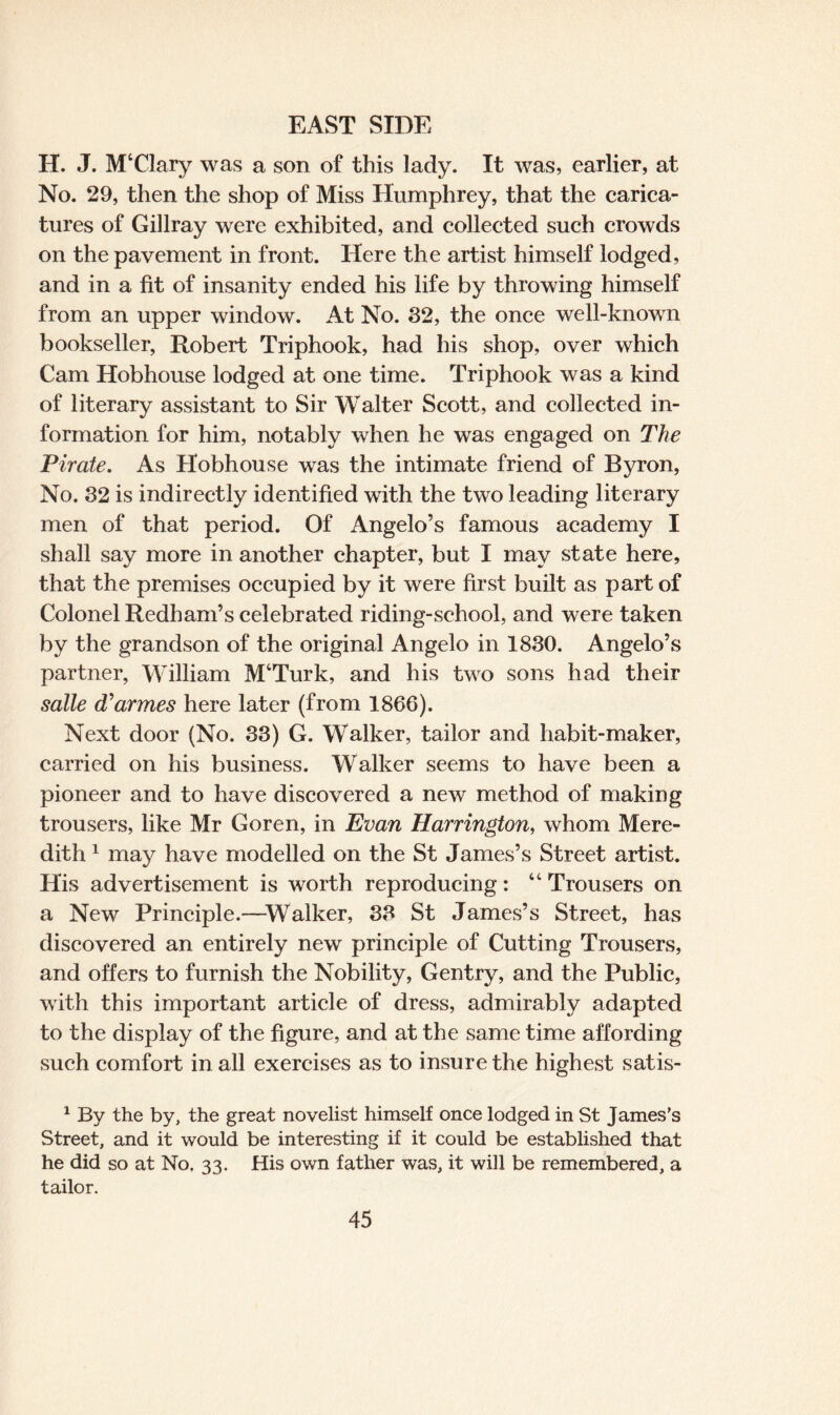 H. J. MTlary was a son of this lady. It was, earlier, at No. 29, then the shop of Miss Humphrey, that the carica¬ tures of Gillray were exhibited, and collected such crowds on the pavement in front. Here the artist himself lodged, and in a fit of insanity ended his life by throwing himself from an upper window. At No. 82, the once well-known bookseller, Robert Triphook, had his shop, over which Cam Hobhouse lodged at one time. Triphook was a kind of literary assistant to Sir Walter Scott, and collected in¬ formation for him, notably when he was engaged on The Pirate. As Hobhouse was the intimate friend of Byron, No. 82 is indirectly identified with the two leading literary men of that period. Of Angelo’s famous academy I shall say more in another chapter, but I may state here, that the premises occupied by it were first built as part of Colonel Redham’s celebrated riding-school, and were taken by the grandson of the original Angelo in 1880. Angelo’s partner, William M‘Turk, and his two sons had their salle (Tarmes here later (from 1866). Next door (No. 83) G. Walker, tailor and habit-maker, carried on his business. Walker seems to have been a pioneer and to have discovered a new method of making trousers, like Mr Goren, in Evan Harrington, whom Mere¬ dith 1 may have modelled on the St James’s Street artist. His advertisement is worth reproducing: 4 4 Trousers on a New Principle.—Walker, 33 St James’s Street, has discovered an entirely new principle of Cutting Trousers, and offers to furnish the Nobility, Gentry, and the Public, with this important article of dress, admirably adapted to the display of the figure, and at the same time affording such comfort in all exercises as to insure the highest satis- 1 By the by, the great novelist himself once lodged in St James’s Street, and it would be interesting if it could be established that he did so at No. 33. His own father was, it will be remembered, a tailor.