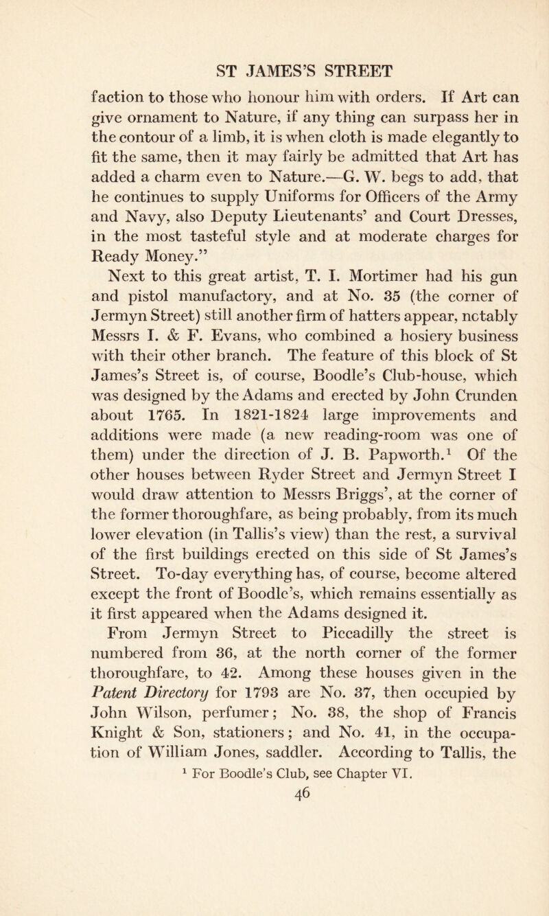 faction to those who honour him with orders. If Art can give ornament to Nature, if any thing can surpass her in the contour of a limb, it is when cloth is made elegantly to fit the same, then it may fairly be admitted that Art has added a charm even to Nature.—G. W. begs to add, that he continues to supply Uniforms for Officers of the Army and Navy, also Deputy Lieutenants’ and Court Dresses, in the most tasteful style and at moderate charges for Ready Money.” Next to this great artist, T. I. Mortimer had his gun and pistol manufactory, and at No. 35 (the corner of Jermyn Street) still another firm of hatters appear, notably Messrs I. & F. Evans, who combined a hosiery business with their other branch. The feature of this block of St James’s Street is, of course, Boodle’s Club-house, which was designed by the Adams and erected by John Crunden about 1765. In 1821-1824 large improvements and additions were made (a new reading-room was one of them) under the direction of J. B. Pap worth.1 Of the other houses between Ryder Street and Jermyn Street I would draw attention to Messrs Briggs’, at the corner of the former thoroughfare, as being probably, from its much lower elevation (in Tallis’s view) than the rest, a survival of the first buildings erected on this side of St James’s Street. To-day everything has, of course, become altered except the front of Boodle’s, which remains essentially as it first appeared when the Adams designed it. From Jermyn Street to Piccadilly the street is numbered from 36, at the north corner of the former thoroughfare, to 42. Among these houses given in the Patent Directory for 1793 are No. 37, then occupied by John Wilson, perfumer; No. 38, the shop of Francis Knight & Son, stationers; and No, 41, in the occupa¬ tion of William Jones, saddler. According to Tallis, the 1 For Boodle’s Club, see Chapter VI.