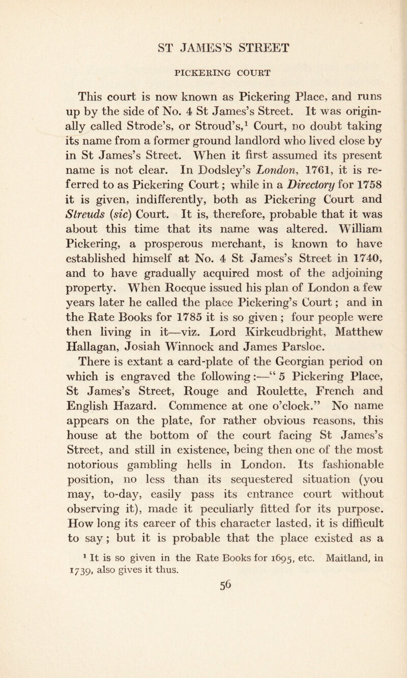 PICKERING COURT This court is now known as Pickering Place, and runs up by the side of No. 4 St James’s Street. It was origin¬ ally called Strode’s, or Stroud’s,1 Court, no doubt taking its name from a former ground landlord who lived close by in St James’s Street. When it first assumed its present name is not clear. In Dodsley’s London, 1761, it is re¬ ferred to as Pickering Court; while in a Directory for 1758 it is given, indifferently, both as Pickering Court and Strends (sic) Court. It is, therefore, probable that it was about this time that its name was altered. William Pickering, a prosperous merchant, is known to have established himself at No. 4 St James’s Street in 1740, and to have gradually acquired most of the adjoining property. When Rocque issued his plan of London a few years later he called the place Pickering’s Court; and in the Rate Books for 1785 it is so given; four people were then living in it—viz. Lord Kirkcudbright, Matthew Hallagan, Josiah Winnock and James Parsloe. There is extant a card-plate of the Georgian period on which is engraved the following:—“ 5 Pickering Place, St James’s Street, Rouge and Roulette, French and English Hazard. Commence at one o’clock.” No name appears on the plate, for rather obvious reasons, this house at the bottom of the court facing St James’s Street, and still in existence, being then one of the most notorious gambling hells in London. Its fashionable position, no less than its sequestered situation (you may, to-day, easily pass its entrance court without observing it), made it peculiarly fitted for its purpose. How long its career of this character lasted, it is difficult to say; but it is probable that the place existed as a 1 It is so given in the Rate Books for 1695, etc. Maitland, in 1739, also gives it thus.