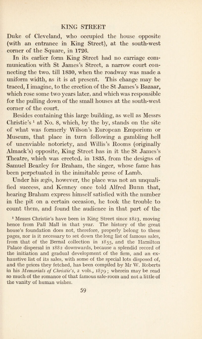 Duke of Cleveland, who occupied the house opposite (with an entrance in King Street), at the south-west corner of the Square, in 1726. In its earlier form King Street had no carriage com¬ munication with St James’s Street, a narrow court con¬ necting the two, till 1830, when the roadway was made a uniform width, as it is at present. This change may be traced, I imagine, to the erection of the St James’s Bazaar, which rose some two years later, and which was responsible for the pulling down of the small houses at the south-west corner of the court. Besides containing this large building, as well as Messrs Christie’s 1 at No. 8, which, by the by, stands on the site of what was formerly Wilson’s European Emporium or Museum, that place in turn following a gambling hell of unenviable notoriety, and Willis’s Rooms (originally Almack’s) opposite, King Street has in it the St James’s Theatre, which was erected, in 1835, from the designs of Samuel Beazley for Braham, the singer, whose fame has been perpetuated in the inimitable prose of Lamb. Under his aegis, however, the place was not an unquali¬ fied success, and Kenney once told Alfred Bunn that, hearing Braham express himself satisfied with the number in the pit on a certain occasion, he took the trouble to count them, and found the audience in that part of the 1 Messrs Christie’s have been in King Street since 1823, moving hence from Pall Mall in that year. The history of the great house’s foundation does not, therefore, properly belong to these pages, nor is it necessary to set down the long list of famous sales, from that of the Bernal collection in 1855, and the Hamilton Palace dispersal in 1882 downwards, because a splendid record of the initiation and gradual development of the firm, and an ex¬ haustive list of its sales, with some of the special lots disposed of, and the prices they fetched, has been compiled by Mr W. Roberts in his Memorials of Christie's, 2 vols., 1879; wherein maybe read so much of the romance of that famous sale-room and not a little of the vanity of human wishes.