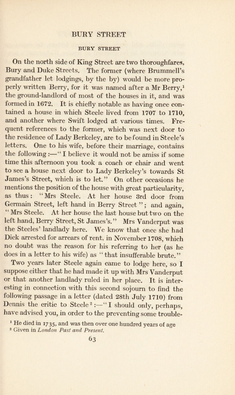 BURY STREET On the north side of King Street are two thoroughfares, Bury and Duke Streets. The former (where BrummelPs grandfather let lodgings, by the by) would be more pro¬ perly written Berry, for it was named after a Mr Berry,1 the ground-landlord of most of the houses in it, and was formed in 1672. It is chiefly notable as having once con¬ tained a house in which Steele lived from 1707 to 1710, and another where Swift lodged at various times. Fre¬ quent references to the former, which was next door to the residence of Lady Berkeley, are to be found in Steele’s letters. One to his wife, before their marriage, contains the following :—“ I believe it would not be amiss if some time this afternoon you took a coach or chair and went to see a house next door to Lady Berkeley’s towards St James’s Street, which is to let.” On other occasions he mentions the position of the house with great particularity, as thus: “Mrs Steele. At her house 3rd door from Germain Street, left hand in Berry Street ”; and again, “ Mrs Steele. At her house the last house but two on the left hand, Berry Street, St James’s.” Mrs Vanderput was the Steeles’ landlady here. We know that once she had Dick arrested for arrears of rent, in November 1708, which no doubt was the reason for his referring to her (as he does in a letter to his wife) as “ that insufferable brute.” Two years later Steele again came to lodge here, so I suppose either that he had made it up with Mrs Vanderput or that another landlady ruled in her place. It is inter¬ esting in connection with this second sojourn to find the following passage in a letter (dated 28th July 1710) from Dennis the critic to Steele2:—“I should only, perhaps, have advised you, in order to the preventing some trouble- 1 He died in 1735, and was then over one hundred years of age 2 Given in London Past and Present.