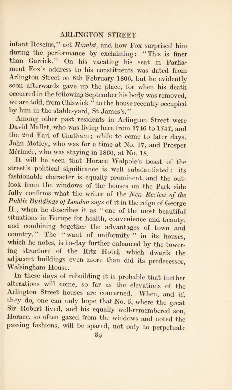 inlant Roscius,” act Hamlet, and how Fox surprised him during the performance by exclaiming: “This is finer than Garrick.” On his vacating his seat in Parlia¬ ment box’s address to his constituents was dated from Arlington Street on 8th February 1806, but he evidently soon afterwards gave up the place, for when his death occurred in the following September his body was removed, we are told, from Chiswick “ to the house recently occupied by him in the stable-yard, St James’s.” Among other past residents in Arlington Street were David Mallet, who was living here from 1746 to 1747, and the 2nd Earl of Chatham; while to come to later days, John Motley, who was for a time at No. 17, and Prosper Merimee, who was staying in 1860, at No. 18. It will be seen that Horace Walpole’s boast of the street s political significance is well substantiated; its fashionable character is equally prominent, and the out¬ look from the windows of the houses on the Park side fully confirms what the writer of the New Review of the Public Buildings of London says of it in the reign of George II., when he describes it as “one of the most beautiful situations in Europe for health, convenience and beautv. and combining together the advantages of town and country.” The “want of uniformity” in its houses, which he notes, is to-day further enhanced by the tower¬ ing structure of the Ritz Hotel, which dwarfs the adjacent buildings even more than did its predecessor, Walsingham House. In these days of rebuilding it is probable that further alterations will come, so far as the elevations of the Arlington Street houses are concerned. When, and if they do, one can only hope that No. 5, where the great Sir Robert lived, and his equally well-remembered son, Horace, so often gazed from the windows and noted the passing fashions, will be spared, not only to perpetuate