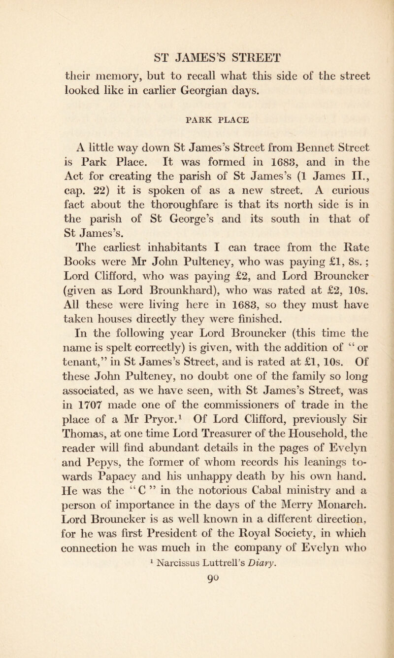 their memory, but to recall what this side of the street looked like in earlier Georgian days. PARK PLACE A little way down St James’s Street from Rennet Street is Park Place. It was formed in 1683, and in the Act for creating the parish of St James’s (1 James II., cap. 22) it is spoken of as a new street. A curious fact about the thoroughfare is that its north side is in the parish of St George’s and its south in that of St James’s. The earliest inhabitants I can trace from the Rate Books were Mr John Pulteney, who was paying £1, 8s. ; Lord Clifford, who was paying £2, and Lord Brouncker (given as Lord Brounkhard), who was rated at £2, I Os. All these were living here in 1683, so they must have taken houses directly they were finished. In the following year Lord Brouncker (this time the name is spelt correctly) is given, with the addition of “ or tenant,” in St James’s Street, and is rated at £1, 10s. Of these John Pulteney, no doubt one of the family so long associated, as we have seen, with St James’s Street, was in 1707 made one of the commissioners of trade in the place of a Mr Pryor.1 Of Lord Clifford, previously Sir Thomas, at one time Lord Treasurer of the Household, the reader will find abundant details in the pages of Evelyn and Pepys, the former of whom records his leanings to¬ wards Papacy and his unhappy death by his own hand. He was the “C ” in the notorious Cabal ministry and a person of importance in the days of the Merry Monarch. Lord Brouncker is as well known in a different direction, for he was first President of the Royal Society, in which connection he was much in the company of Evefyn who 1 Narcissus Luttrell’s Diary.