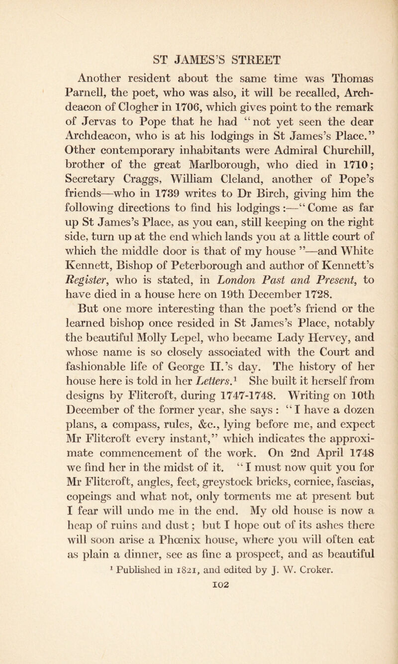 Another resident about the same time was Thomas Parnell, the poet, who was also, it will be recalled, Arch¬ deacon of Clogher in 1706, which gives point to the remark of Jervas to Pope that he had “not yet seen the dear Archdeacon, who is at his lodgings in St James’s Place.” Other contemporary inhabitants were Admiral Churchill, brother of the great Marlborough, who died in 1710; Secretary Craggs, William Cleland, another of Pope’s friends—who in 1739 writes to Dr Birch, giving him the following directions to find his lodgings:—“Come as far up St James’s Place, as you can, still keeping on the right side, turn up at the end which lands you at a little court of which the middle door is that of my house ”—and White Kennett, Bishop of Peterborough and author of Kennett’s Register, who is stated, in London Past and Present, to have died in a house here on 19th December 1728. But one more interesting than the poet’s friend or the learned bishop once resided in St James’s Place, notably the beautiful Molly Lepel, who became Lady Hervey, and whose name is so closely associated with the Court and fashionable life of George II. ’s day. The history of her house here is told in her Letters.1 She built it herself from designs by Flitcroft, during 1747-1748. Writing on 10th December of the former year, she says : “I have a dozen plans, a compass, rules, &e., lying before me, and expect Mr Flitcroft every instant,” which indicates the approxi¬ mate commencement of the work. On 2nd April 1748 we find her in the midst of it. “ I must now quit you for Mr Flitcroft, angles, feet, greystock bricks, cornice, fascias, copeings and what not, only torments me at present but I fear will undo me in the end. My old house is now a heap of ruins and dust; but I hope out of its ashes there will soon arise a Phoenix house, where you will often eat as plain a dinner, see as fine a prospect, and as beautiful 1 Published in 1821, and edited by J. W. Croker.