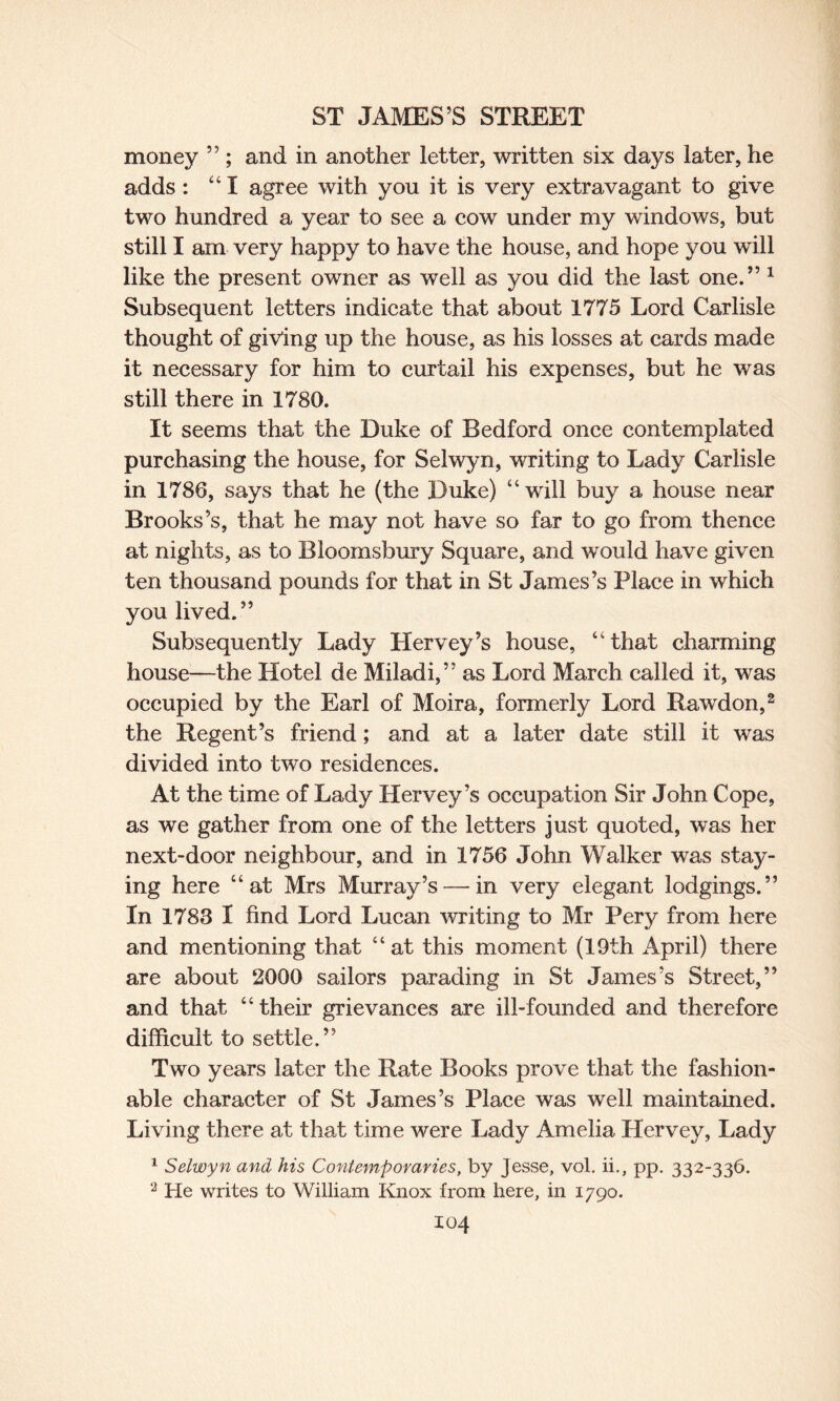 money ” ; and in another letter, written six days later, he adds : “I agree with you it is very extravagant to give two hundred a year to see a cow under my windows, but still I am very happy to have the house, and hope you will like the present owner as well as you did the last one.” 1 Subsequent letters indicate that about 1775 Lord Carlisle thought of giving up the house, as his losses at cards made it necessary for him to curtail his expenses, but he was still there in 1780. It seems that the Duke of Bedford once contemplated purchasing the house, for Selwyn, writing to Lady Carlisle in 1786, says that he (the Duke) “will buy a house near Brooks’s, that he may not have so far to go from thence at nights, as to Bloomsbury Square, and w^ould have given ten thousand pounds for that in St James’s Place in which you lived.” Subsequently Lady Llervey’s house, “that charming house—the Hotel de Miladi,” as Lord March called it, was occupied by the Earl of Moira, formerly Lord Rawdon,2 the Regent’s friend; and at a later date still it was divided into two residences. At the time of Lady Hervey’s occupation Sir John Cope, as we gather from one of the letters just quoted, was her next-door neighbour, and in 1756 John Walker was stay¬ ing here “at Mrs Murray’s — in very elegant lodgings.” In 1783 I find Lord Lucan writing to Mr Pery from here and mentioning that “at this moment (19th April) there are about 2000 sailors parading in St James’s Street,” and that “their grievances are ill-founded and therefore difficult to settle.” Two years later the Rate Books prove that the fashion¬ able character of St James’s Place was well maintained. Living there at that time were Lady Amelia Hervey, Lady 1 Selwyn and his Contemporaries, by Jesse, vol. ii., pp. 332-336. 2 He writes to William Knox from here, in 1790.