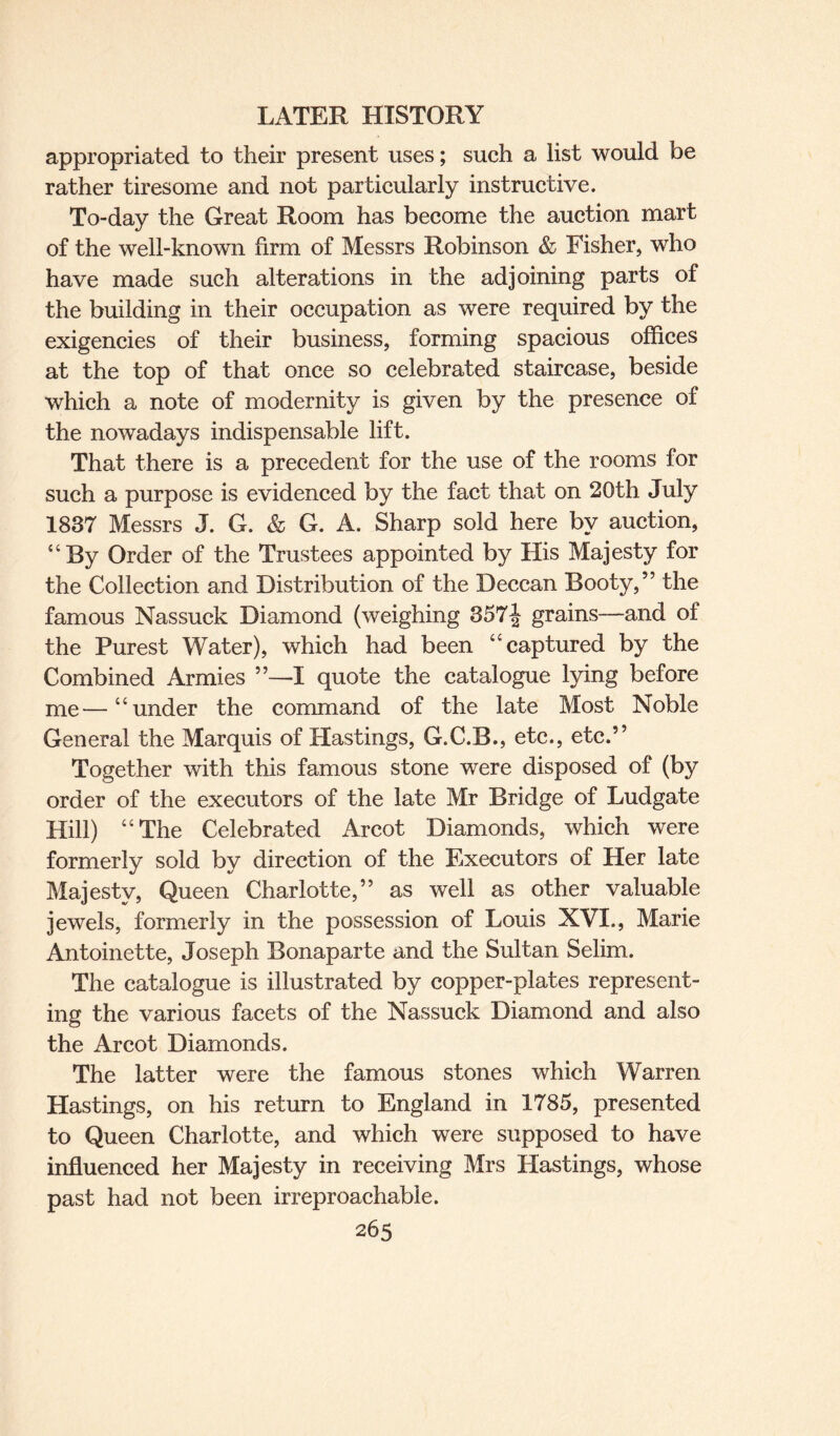 appropriated to their present uses; such a list would be rather tiresome and not particularly instructive. To-day the Great Room has become the auction mart of the well-known firm of Messrs Robinson & Fisher, who have made such alterations in the adjoining parts of the building in their occupation as were required by the exigencies of their business, forming spacious offices at the top of that once so celebrated staircase, beside which a note of modernity is given by the presence of the nowadays indispensable lift. That there is a precedent for the use of the rooms for such a purpose is evidenced by the fact that on 20th July 1837 Messrs J. G. & G. A. Sharp sold here by auction, “By Order of the Trustees appointed by His Majesty for the Collection and Distribution of the Deccan Booty,” the famous Nassuck Diamond (weighing 357\ grains—and of the Purest Water), which had been “captured by the Combined Armies ”—I quote the catalogue lying before me—“under the command of the late Most Noble General the Marquis of Hastings, G.C.B., etc., etc.” Together with this famous stone were disposed of (by order of the executors of the late Mr Bridge of Ludgate Hill) “The Celebrated Arcot Diamonds, which were formerly sold by direction of the Executors of Her late Majesty, Queen Charlotte,” as well as other valuable jewels, formerly in the possession of Louis XVI., Marie Antoinette, Joseph Bonaparte and the Sultan Selim. The catalogue is illustrated by copper-plates represent¬ ing the various facets of the Nassuck Diamond and also the Arcot Diamonds. The latter were the famous stones which Warren Hastings, on his return to England in 1785, presented to Queen Charlotte, and which were supposed to have influenced her Majesty in receiving Mrs Hastings, whose past had not been irreproachable.