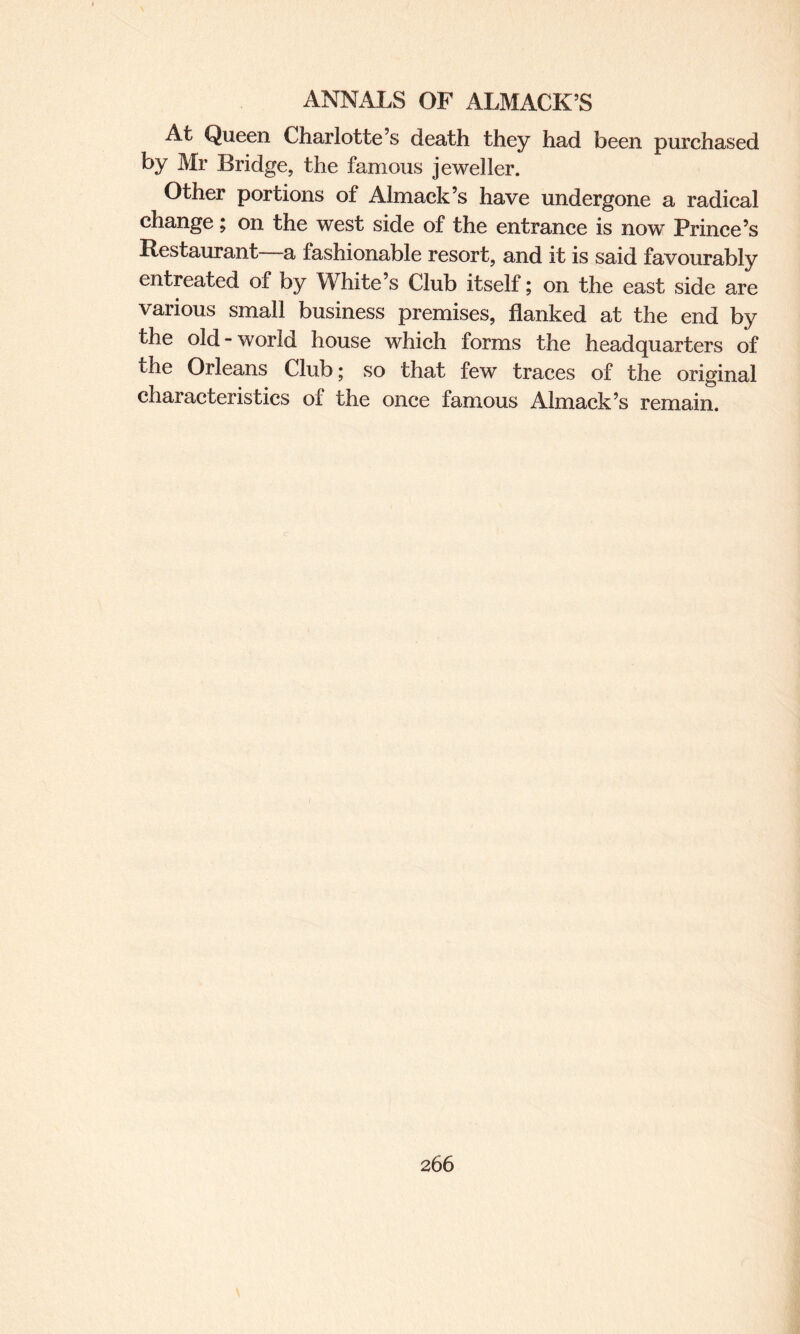 At Queen Charlotte’s death they had been purchased by Mr Bridge, the famous jeweller. Other portions of Almack’s have undergone a radical change; on the west side of the entrance is now Prince’s Restaurant a fashionable resort, and it is said favourably entreated of by White’s Club itself; on the east side are various small business premises, flanked at the end by the old-world house which forms the headquarters of the Orleans Club; so that few traces of the original characteristics of the once famous Almack’s remain.