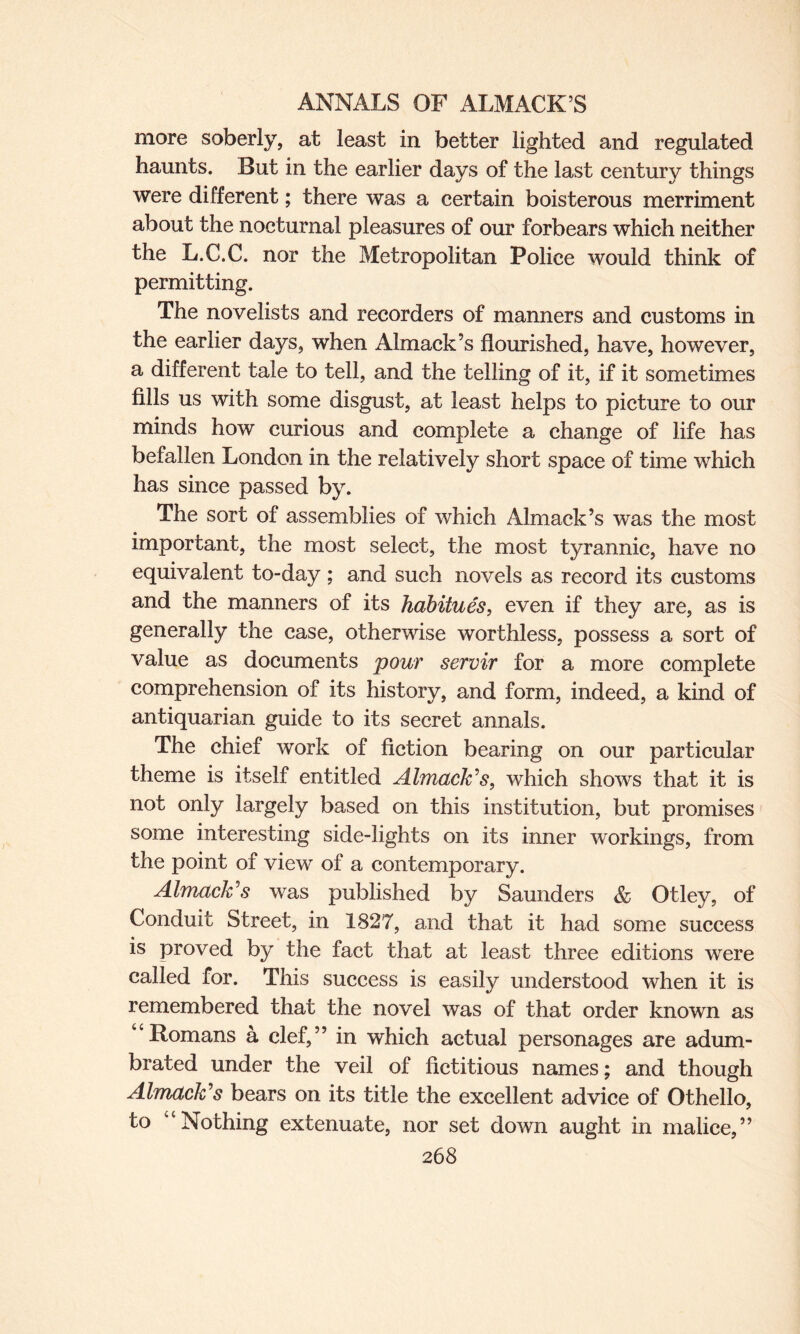 more soberly, at least in better lighted and regulated haunts. But in the earlier days of the last century things were different; there was a certain boisterous merriment about the nocturnal pleasures of our forbears which neither the L.C.C. nor the Metropolitan Police would think of permitting. The novelists and recorders of manners and customs in the earlier days, when Almack’s flourished, have, however, a different tale to tell, and the telling of it, if it sometimes fills us with some disgust, at least helps to picture to our minds how curious and complete a change of life has befallen London in the relatively short space of time which has since passed by. The sort of assemblies of which Almack’s was the most important, the most select, the most tyrannic, have no equivalent to-day ; and such novels as record its customs and the manners of its habitues, even if they are, as is generally the case, otherwise worthless, possess a sort of value as documents pour servir for a more complete comprehension of its history, and form, indeed, a kind of antiquarian guide to its secret annals. The chief work of fiction bearing on our particular theme is itself entitled Almack’s, which shows that it is not only largely based on this institution, but promises some interesting side-lights on its inner workings, from the point of view of a contemporary. Almack’s was published by Saunders & Otley, of Conduit Street, in 1827, and that it had some success is proved by the fact that at least three editions were called for. This success is easily understood when it is remembered that the novel was of that order known as “Romans a clef,” in which actual personages are adum¬ brated under the veil of fictitious names; and though Almack’s bears on its title the excellent advice of Othello, to “Nothing extenuate, nor set down aught in malice,”