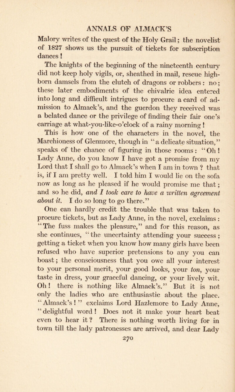 Malory writes of the quest of the Holy Grail; the novelist of 1827 shows us the pursuit of tickets for subscription dances ! The knights of the beginning of the nineteenth century did not keep holy vigils, or, sheathed in mail, rescue high¬ born damsels from the clutch of dragons or robbers : no; these later embodiments of the chivalric idea entered into long and difficult intrigues to procure a card of ad¬ mission to Almack’s, and the guerdon they received was a belated dance or the privilege of finding their fair one’s carriage at what-you-like-o’clock of a rainy morning ! This is how one of the characters in the novel, the Marchioness of Glenmore, though in “a delicate situation,” speaks of the chance of figuring in those rooms: “Oh! Lady Anne, do you know I have got a promise from my Lord that I shall go to Almack’s when I am in town ? that is, if I am pretty well. I told him I would lie on the sofa now as long as he pleased if he would promise me that; and so he did, and I took care to have a written agreement about it. I do so long to go there.” One can hardly credit the trouble that was taken to procure tickets, but as Lady Anne, in the novel, exclaims : “The fuss makes the pleasure,” and for this reason, as she continues, “the uncertainty attending your success; getting a ticket when you know how many girls have been refused who have superior pretensions to any you can boast; the consciousness that vou owe all vour interest to your personal merit, your good looks, your ton, your taste in dress, your graceful dancing, or your lively wit. Oh! there is nothing like Almack’s.” But it is not only the ladies who are enthusiastic about the place. “Almack’s! ” exclaims Lord Hazlemore to Lady Anne, “delightful word! Does not it make your heart beat even to hear it ? There is nothing worth living for in town till the lady patronesses are arrived, and dear Lady