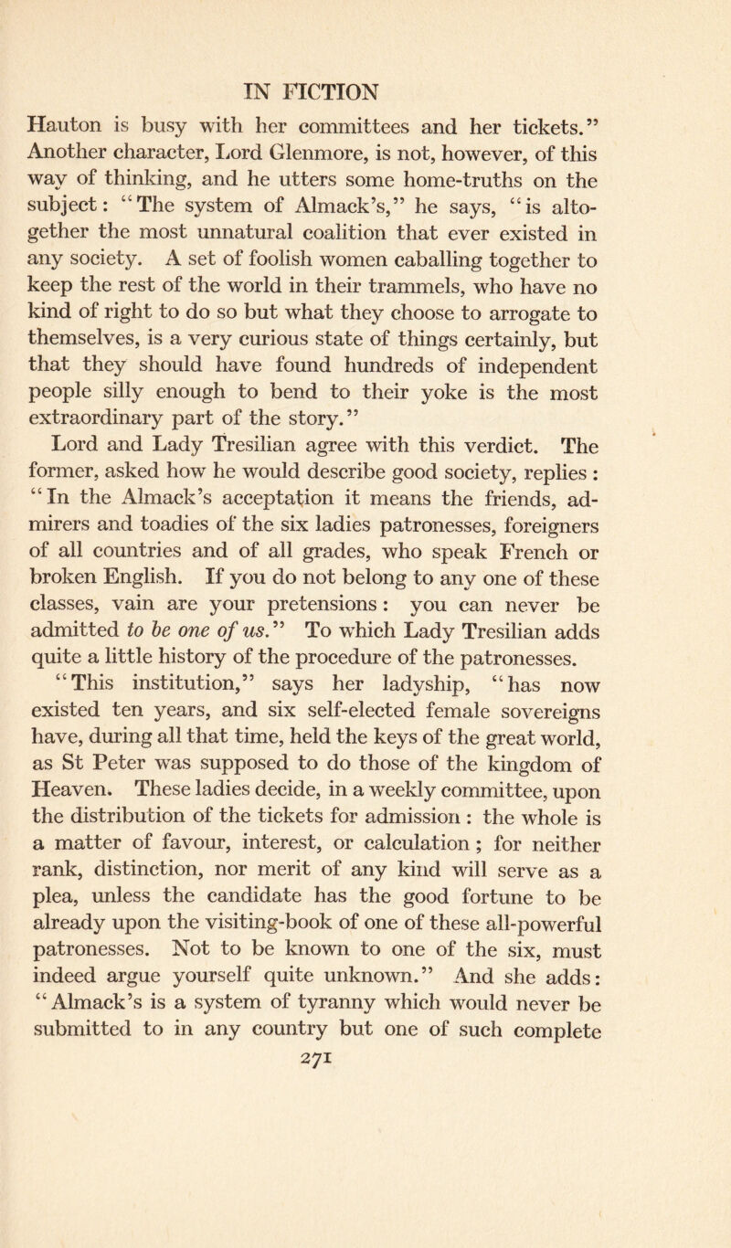 Hauton is busy with her committees and her tickets.” Another character, Lord Glenmore, is not, however, of this way of thinking, and he utters some home-truths on the subject: “The system of Almack’s,” he says, “is alto¬ gether the most unnatural coalition that ever existed in any society. A set of foolish women caballing together to keep the rest of the world in their trammels, who have no kind of right to do so but what they choose to arrogate to themselves, is a very curious state of things certainly, but that they should have found hundreds of independent people silly enough to bend to their yoke is the most extraordinary part of the story.” Lord and Lady Tresilian agree with this verdict. The former, asked how he would describe good society, replies : “In the Almack’s acceptation it means the friends, ad¬ mirers and toadies of the six ladies patronesses, foreigners of all countries and of all grades, who speak French or broken English. If you do not belong to any one of these classes, vain are your pretensions: you can never be admitted to be one of us.” To wThich Lady Tresilian adds quite a little history of the procedure of the patronesses. “This institution,” says her ladyship, “has now existed ten years, and six self-elected female sovereigns have, during all that time, held the keys of the great world, as St Peter wTas supposed to do those of the kingdom of Heaven. These ladies decide, in a weekly committee, upon the distribution of the tickets for admission : the whole is a matter of favour, interest, or calculation ; for neither rank, distinction, nor merit of any kind will serve as a plea, unless the candidate has the good fortune to be already upon the visiting-book of one of these all-powerful patronesses. Not to be known to one of the six, must indeed argue yourself quite unknown.” And she adds: “Almack’s is a system of tyranny which wrould never be submitted to in any country but one of such complete