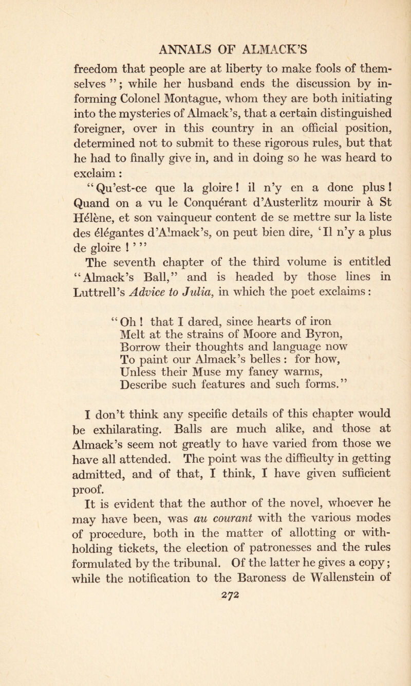 freedom that people are at liberty to make fools of them¬ selves ”; while her husband ends the discussion by in¬ forming Colonel Montague, whom they are both initiating into the mysteries of Almack’s, that a certain distinguished foreigner, over in this country in an official position, determined not to submit to these rigorous rules, but that he had to finally give in, and in doing so he was heard to exclaim: “Qu’est-ce que la gloire! il n’y en a done plus! Quand on a vu le Conquerant d’Austerlitz mourir k St Helene, et son vainqueur content de se mettre sur la liste des 61<%antes d’Almack’s, on pent bien dire, ‘II n’y a plus de gloire ! 5 ” The seventh chapter of the third volume is entitled “Almaek’s Ball,” and is headed by those lines in Luttrell’s Advice to Julia, in which the poet exclaims: “Oh ! that I dared, since hearts of iron Melt at the strains of Moore and Byron, Borrow their thoughts and language now To paint our Almack’s belles : for how, Unless their Muse my fancy warms, Describe such features and such forms.” I don’t think any specific details of this chapter would be exhilarating. Balls are much alike, and those at Almack’s seem not greatly to have varied from those we have all attended. The point was the difficulty in getting admitted, and of that, I think, I have given sufficient proof. It is evident that the author of the novel, whoever he may have been, was au courant with the various modes of procedure, both in the matter of allotting or with¬ holding tickets, the election of patronesses and the rules formulated by the tribunal. Of the latter he gives a copy; while the notification to the Baroness de Wallenstein of