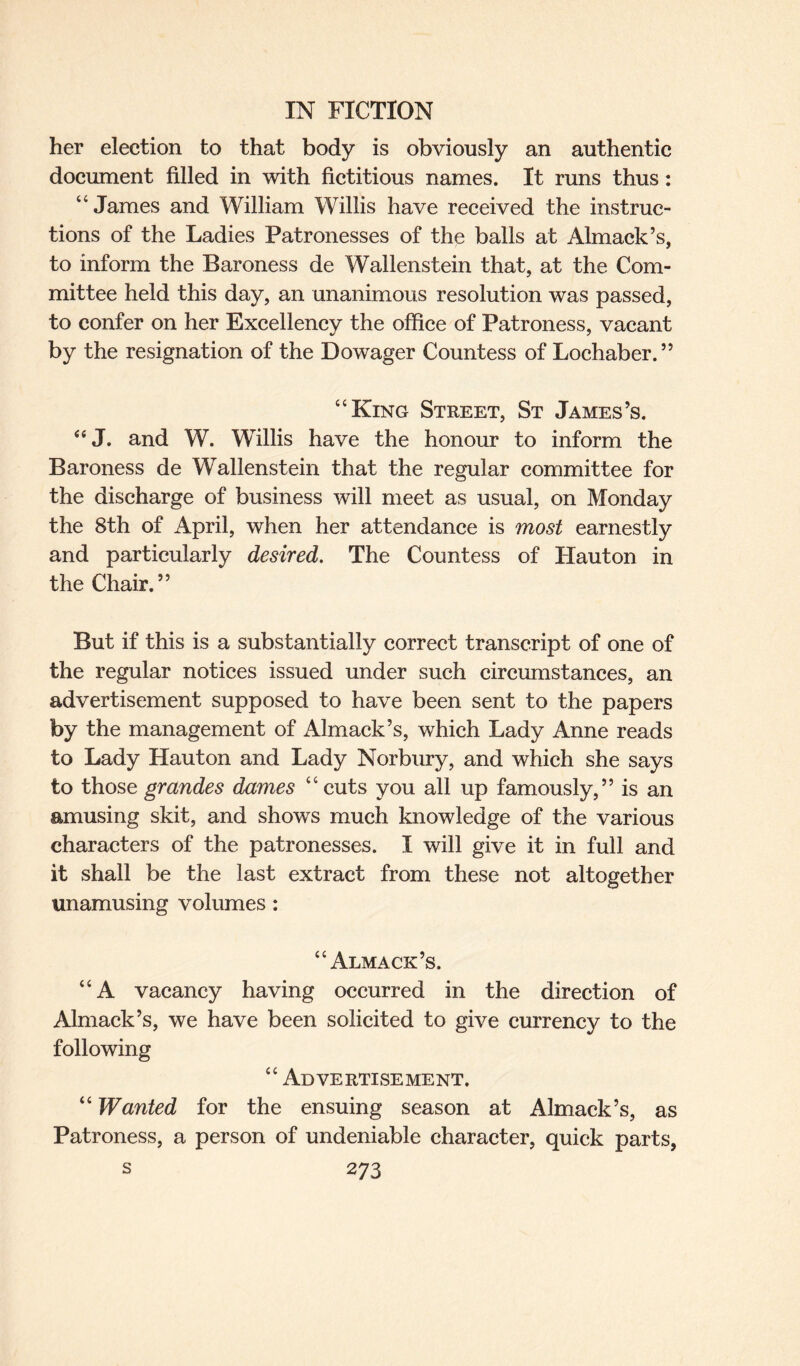 her election to that body is obviously an authentic document filled in with fictitious names. It runs thus: “James and William Willis have received the instruc¬ tions of the Ladies Patronesses of the balls at Almack’s, to inform the Baroness de Wallenstein that, at the Com¬ mittee held this day, an unanimous resolution was passed, to confer on her Excellency the office of Patroness, vacant by the resignation of the Dowager Countess of Lochaber.” “King Street, St James’s. “J. and W. Willis have the honour to inform the Baroness de Wallenstein that the regular committee for the discharge of business will meet as usual, on Monday the 8th of April, when her attendance is most earnestly and particularly desired. The Countess of Hauton in the Chair.” But if this is a substantially correct transcript of one of the regular notices issued under such circumstances, an advertisement supposed to have been sent to the papers by the management of iUmack’s, which Lady Anne reads to Lady Hauton and Lady Norbury, and which she says to those grandes dames “cuts you all up famously,” is an amusing skit, and shows much knowledge of the various characters of the patronesses. I will give it in full and it shall be the last extract from these not altogether unamusing volumes : “Almack’s. “A vacancy having occurred in the direction of Almack’s, we have been solicited to give currency to the following “ Advertisement. “ Wanted for the ensuing season at Almack’s, as Patroness, a person of undeniable character, quick parts,