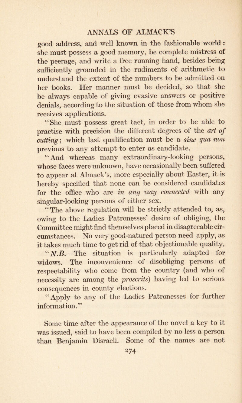 good address, and well known in the fashionable world: she must possess a good memory, be complete mistress of the peerage, and write a free running hand, besides being sufficiently grounded in the rudiments of arithmetic to understand the extent of the numbers to be admitted on her books. Her manner must be decided, so that she be always capable of giving evasive answers or positive denials, according to the situation of those from whom she receives applications. “She must possess great tact, in order to be able to practise with precision the different degrees of the art of cutting; which last qualification must be a sine qua non previous to any attempt to enter as candidate. “And whereas many extraordinary-looking persons, whose faces were unknown, have occasionally been suffered to appear at Almack’s, more especially about Easter, it is hereby specified that none can be considered candidates for the office who are in any way connected with any singular-looking persons of either sex. “ The above regulation will be strictly attended to, as, owing to the Ladies Patronesses’ desire of obliging, the Committee might find themselves placed in disagreeable cir¬ cumstances. No very good-natured person need apply, as it takes much time to get rid of that objectionable quality. “N'B.—The situation is particularly adapted for widows. The inconvenience of disobliging persons of respectability who come from the country (and who of necessity are among the proscrits) having led to serious consequences in county elections. “Apply to any of the Ladies Patronesses for further information. ” Some time after the appearance of the novel a key to it was issued, said to have been compiled by no less a person than Benjamin Disraeli. Some of the names are not