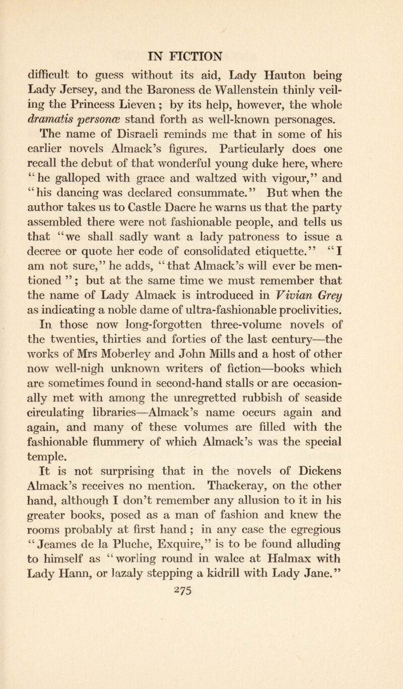 difficult to guess without its aid, Lady Hauton being Lady Jersey, and the Baroness de Wallenstein thinly veil¬ ing the Princess Lieven ; by its help, however, the whole dramatis personee stand forth as well-known personages. The name of Disraeli reminds me that in some of his earlier novels Almack’s figures. Particularly does one recall the debut of that wonderful young duke here, where “he galloped with grace and waltzed with vigour,” and “his dancing was declared consummate.” But when the author takes us to Castle Dacre he warns us that the party assembled there were not fashionable people, and tells us that “we shall sadly want a lady patroness to issue a decree or quote her code of consolidated etiquette.” “I am not sure,” he adds, “that Almack’s will ever be men¬ tioned ”; but at the same time we must remember that the name of Lady Almack is introduced in Vivian Grey as indicating a noble dame of ultra-fashionable proclivities. In those now long-forgotten three-volume novels of the twenties, thirties and forties of the last century—the works of Mrs Moberley and John Mills and a host of other now well-nigh unknown writers of fiction—books which are sometimes found in second-hand stalls or are occasion¬ ally met with among the unregretted rubbish of seaside circulating libraries—Almack’s name occurs again and again, and many of these volumes are filled with the fashionable flummery of which Almack’s was the special temple. It is not surprising that in the novels of Dickens Almack’s receives no mention. Thackeray, on the other hand, although I don’t remember any allusion to it in his greater books, posed as a man of fashion and knew the rooms probably at first hand ; in any case the egregious “ Jeames de la Pluche, Exquire,” is to be found alluding to himself as “worling round in walce at Halmax with Lady Hann, or Jazaly stepping a kidrill with Lady Jane.”