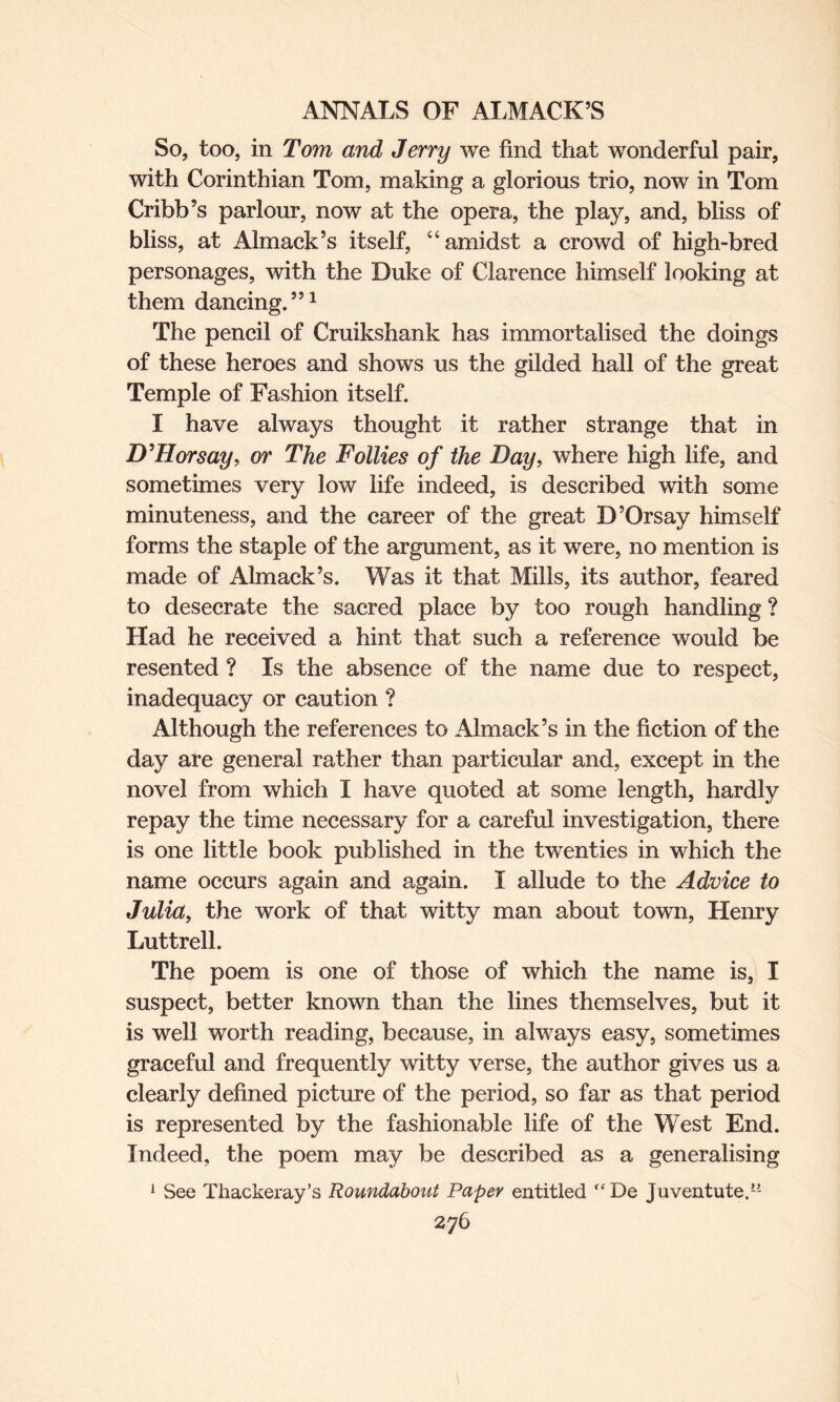 So, too, in Tom and Jerry we find that wonderful pair, with Corinthian Tom, making a glorious trio, now in Tom Cribb’s parlour, now at the opera, the play, and, bliss of bliss, at Almack’s itself, “amidst a crowd of high-bred personages, with the Duke of Clarence himself looking at them dancing.”1 The pencil of Cruikshank has immortalised the doings of these heroes and shows us the gilded hall of the great Temple of Fashion itself. I have always thought it rather strange that in DTI or say, or The Follies of the Day, where high life, and sometimes very low life indeed, is described with some minuteness, and the career of the great D’Orsay himself forms the staple of the argument, as it were, no mention is made of Almack’s. Was it that Mills, its author, feared to desecrate the sacred place by too rough handling ? Had he received a hint that such a reference would be resented ? Is the absence of the name due to respect, inadequacy or caution ? Although the references to Almack’s in the fiction of the day are general rather than particular and, except in the novel from which I have quoted at some length, hardly repay the time necessary for a careful investigation, there is one little book published in the twenties in which the name occurs again and again. I allude to the Advice to Julia, the work of that witty man about town, Henry Luttrell. The poem is one of those of which the name is, I suspect, better known than the lines themselves, but it is well worth reading, because, in always easy, sometimes graceful and frequently witty verse, the author gives us a clearly defined picture of the period, so far as that period is represented by the fashionable life of the West End. Indeed, the poem may be described as a generalising 1 See Thackeray’s Roundabout Paper entitled “De Juventute.”