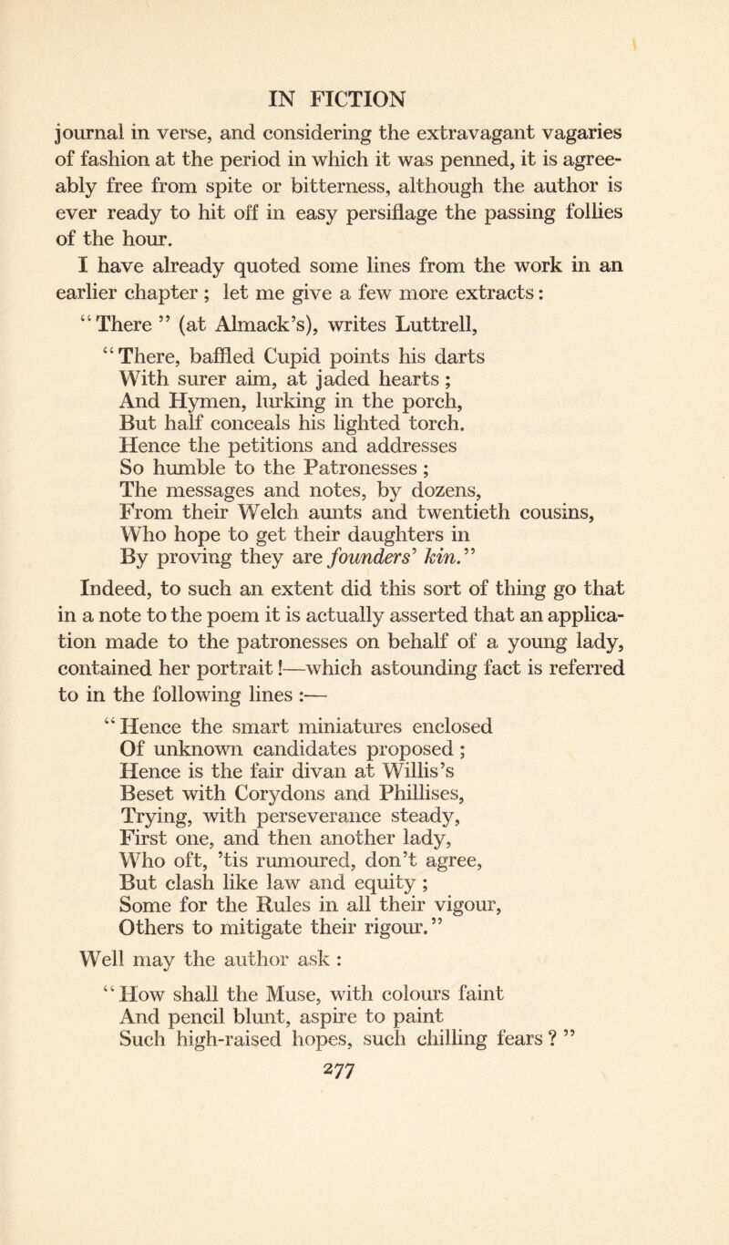 journal in verse, and considering the extravagant vagaries of fashion at the period in which it was penned, it is agree¬ ably free from spite or bitterness, although the author is ever ready to hit off in easy persiflage the passing follies of the hour. I have already quoted some lines from the work in an earlier chapter ; let me give a few more extracts: “There ” (at Almack’s), writes Luttrell, “There, baffled Cupid points his darts With surer aim, at jaded hearts; And Hymen, lurking in the porch, But half conceals his lighted torch. Hence the petitions and addresses So humble to the Patronesses ; The messages and notes, by dozens. From their Welch aunts and twentieth cousins, Who hope to get their daughters in By proving they are founders' kin.” Indeed, to such an extent did this sort of thing go that in a note to the poem it is actually asserted that an applica¬ tion made to the patronesses on behalf of a young lady, contained her portrait!—which astounding fact is referred to in the following lines :— “Hence the smart miniatures enclosed Of unknown candidates proposed; Hence is the fair divan at Willis’s Beset with Cory dons and Phillises, Trying, with perseverance steady, First one, and then another lady, Who oft, ’tis rumoured, don’t agree, But clash like law and equity ; Some for the Rules in all their vigour, Others to mitigate their rigour.” Well may the author ask : “Flow shall the Muse, with colours faint And pencil blunt, aspire to paint Such high-raised hopes, such chilling fears ? ”