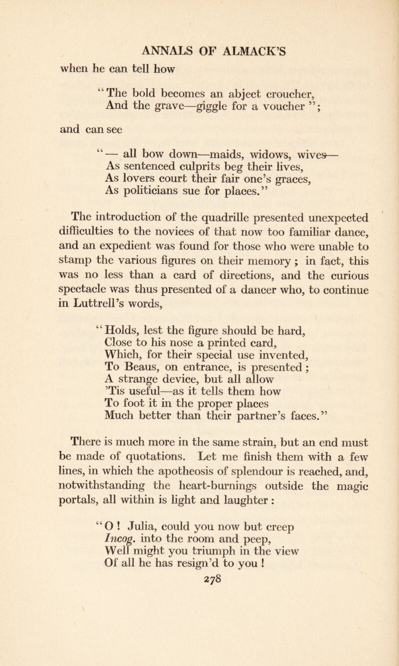 when he can tell how “The bold becomes ail abject croucher. And the grave—giggle for a voucher and can see “— all bow down—maids, widows, wives— As sentenced culprits beg their lives, As lovers court their fair one’s graces, As politicians sue for places.” The introduction of the quadrille presented unexpected difficulties to the novices of that now too familiar dance, and an expedient was found for those who were unable to stamp the various figures on their memory ; in fact, this was no less than a card of directions, and the curious spectacle was thus presented of a dancer who, to continue in LuttrelPs words, “Holds, lest the figure should be hard, Close to his nose a printed card, Which, for their special use invented, To Beaus, on entrance, is presented; A strange device, but all allow ’Tis useful—as it tells them how To foot it in the proper places Much better than their partner’s faces.” There is much more in the same strain, but an end must be made of quotations. Let me finish them with a few lines, in which the apotheosis of splendour is reached, and, notwithstanding the heart-burnings outside the magic portals, all within is light and laughter: “O ! Julia, could you now but creep Incog, into the room and peep, Well might you triumph in the view Of all he has resign’d to you !