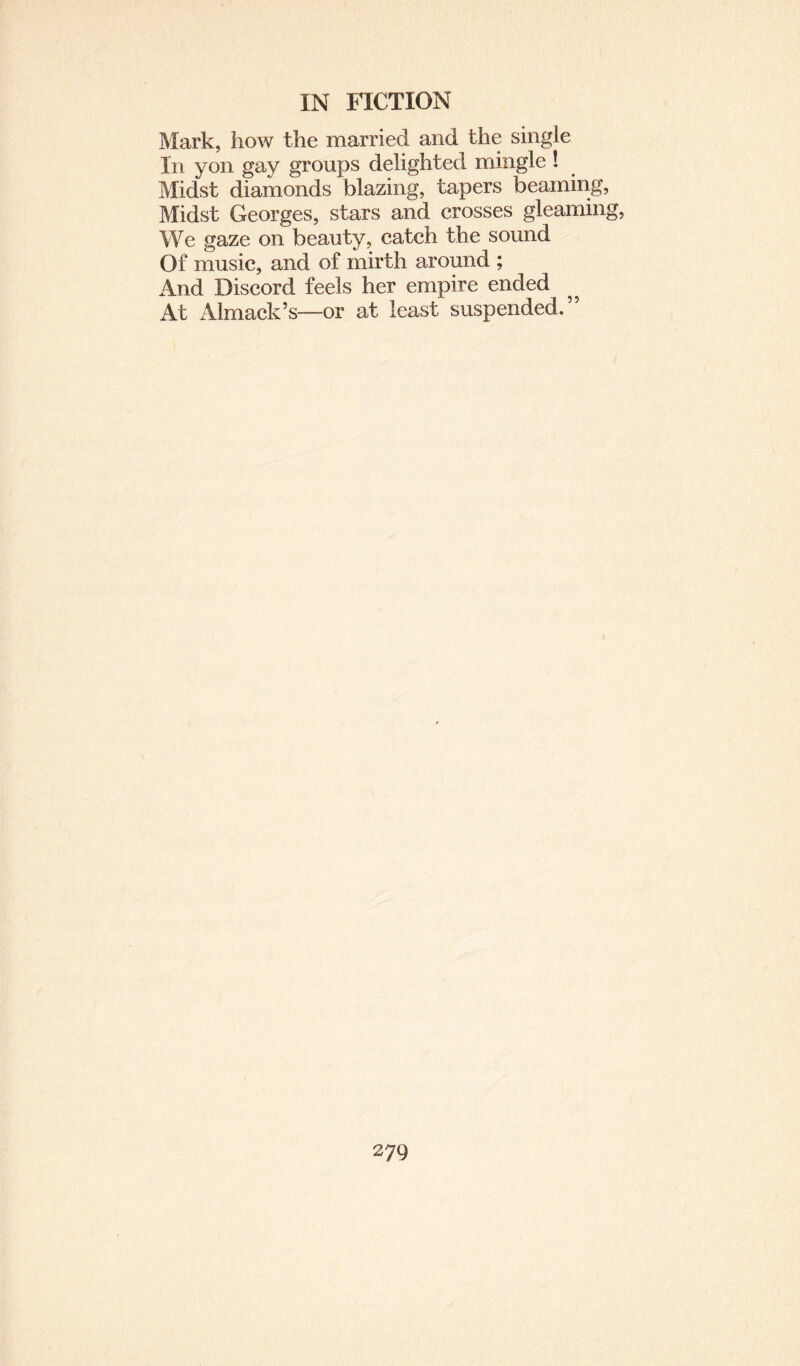 Mark, how the married and the single In yon gay groups delighted mingle ! Midst diamonds blazing, tapers beaming, Midst Georges, stars and crosses gleaming, We gaze on beauty, catch the sound Of music, and of mirth around ; And Discord feels her empire ended At Almack’s—or at least suspended.” (