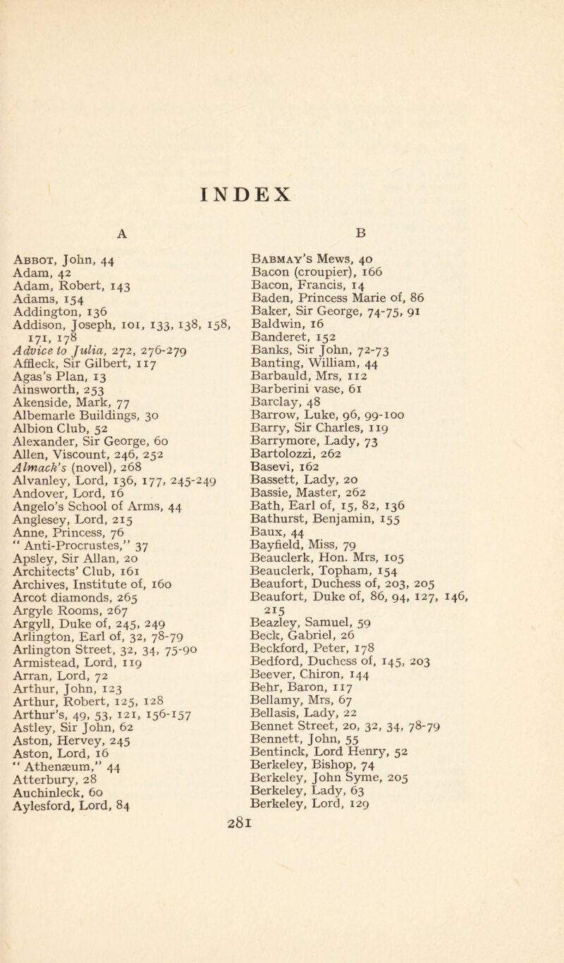 INDEX A B Abbot, John, 44 Adam, 42 Adam, Robert, 143 Adams, 154 Addington, 136 Addison, Joseph, 101, 133, 138, 158 171, 178 Advice to Julia, 272, 276-279 Affleck, Sir Gilbert, 117 Agas’s Plan, 13 Ainsworth, 253 Akenside, Mark, 77 Albemarle Buildings, 30 Albion Club, 52 Alexander, Sir George, 60 Allen, Viscount, 246, 252 Almack’s (novel), 268 Alvanley, Lord, 136, 177, 245-249 Andover, Lord, 16 Angelo’s School of Arms, 44 Anglesey, Lord, 215 Anne, Princess, 76 “ Anti-Procrustes,” 37 Apsley, Sir Allan, 20 Architects’ Club, 161 Archives, Institute of, 160 Arcot diamonds, 265 Argyle Rooms, 267 Argyll, Duke of, 245, 249 Arlington, Earl of, 32, 78-79 Arlington Street, 32, 34, 75-90 Armistead, Lord, 119 Arran, Lord, 72 Arthur, John, 123 Arthur, Robert, 125, 128 Arthur’s, 49, 53» 121, i56'I57 Astley, Sir John, 62 Aston, Hervey, 245 Aston, Lord, 16 “ Athenaeum,” 44 Atterbury, 28 Auchinleck, 60 Aylesford, Lord, 84 Babmay’s Mews, 40 Bacon (croupier), 166 Bacon, Francis, 14 Baden, Princess Marie of, 86 Baker, Sir George, 74-75, 91 Baldwin, 16 Banderet, 152 Banks, Sir John, 72-73 Banting, William, 44 Barbauld, Mrs, 112 Barberini vase, 61 Barclay, 48 Barrow, Luke, 96, 99-100 Barry, Sir Charles, 119 Barrymore, Lady, 73 Bartolozzi, 262 Basevi, 162 Bassett, Lady, 20 Bassie, Master, 262 Bath, Earl of, 15, 82, 136 Bathurst, Benjamin, 155 Baux, 44 Bayfield, Miss, 79 Beau clerk, Hon. Mrs, 105 Beauclerk, Topham, 154 Beaufort, Duchess of, 203, 205 Beaufort, Duke of, 86, 94, 127, 146, 215 Beazley, Samuel, 59 Beck, Gabriel, 26 Beckford, Peter, 178 Bedford, Duchess of, 145, 203 Beever, Chiron, 144 Behr, Baron, 117 Bellamy, Mrs, 67 Bellasis, Lady, 22 Bennet Street, 20, 32, 34, 78-79 Bennett, John, 55 Bentinck, Lord Henry, 52 Berkeley, Bishop, 74 Berkeley, John Syme, 205 Berkeley, Lady, 63 Berkeley, Lord, 129
