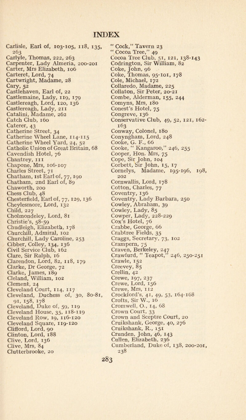 Carlisle, Earl of, 103-105, 118, 135, 263 Carlyle, Thomas, 222, 263 Carpenter, Lady Almeria, 200-201 Carter, Mrs Elizabeth, 106 Carteret, Lord, 74 Cartwright, Madame, 28 Cary, 52 Castlehaven, Earl of, 22 Castlemaine, Lady, 119, 179 Castlereagh, Lord, 120, 136 Castlereagh, Lady, 211 Catalini, Madame, 262 Catch Club, 160 Caterer, 43 Catherine Street, 34 Catherine Wheel Lane, 114-115 Catherine Wheel Yard, 24, 52 Catholic Union of Great Britain, 68 Cavendish Hotel, 76 Chantrey, in Chapone, Mrs, 106-107 Charles Street, 71 Chatham, 1st Earl of, 77, 190 Chatham, 2nd Earl of, 89 Chaworth, 200 Chess Club, 48 Chesterfield, Earl of, 77, 129, 136 Cheylesmore, Lord, 132 Child, 227 Cholmondeley, Lord, 81 Christie’s, 58-59 Chudleigh, Elizabeth, 178 Churchill, Admiral, 102 Churchill, Lady Caroline, 253 Cibber, Colley, 134, 136 Civil Service Club, 162 Clare, Sir Ralph, 16 Clarendon, Lord, 82, 118, 179 Clarke, Dr George, 72 Clarke, James, 189 Cl eland, William, 102 Clement, 24 Cleveland Court, 114, 117 Cleveland, Duchess of, 30, 80-81, 91, 158, 178 Cleveland, Duke of, 59, 119 Cleveland House, 35, 118-119 Cleveland Row, 19, 116-120 Cleveland Square, 119-120 Clifford, Lord, 90 Clinton, Lord, 188 Clive, Lord, 136 Clive, Mrs, 84 Clutterbrooke, 20 Cock,” Tavern 23 “ Cocoa Tree,” 49 Cocoa Tree Club, 51, 121, 138-143 Codrington, Sir William, 82 Coke, John, 96 Coke, Thomas, 95-101, 178 Cole, Michael, 172 Collaredo, Madame, 225 Collaton, Sir Peter, 20-21 Combe, Alderman, 155, 244 Comyns, Mrs, 180 Conest’s Hotel, 75 Congreve, 136 Conservative Club, 49, 52, 121, 162- 163 Conway, Colonel, 180 Conyngham, Lord, 248 Cooke, G. F., 66 Cooke, “ Kangaroo,” 246, 255 Cooper, Hon. Mrs, 75 Cope, Sir John, 104 Corbett, Sir John, 15, 17 Cornelys, Madame, 195-196, 198, 202 Cornwallis, Lord, 178 Cotton, Charles, 77 Coventry, 136 Coventry, Lady Barbara, 250 Cowley, Abraham, 39 Cowley, Lady, 85 Cowper, Lady, 228-229 Cox’s Hotel, 76 Crabbe, George, 66 Crabtree Fields, 35 Craggs, Secretary, 73, 102 Crampern, 75 Craven, Berkeley, 247 Crawfurd, “ Teapot,” 246, 250-251 Crawle, 152 Creevey, 85 Crellin, 42 Crewe, 197, 237 Crewe, Lord, 156 Crewe, Mrs, 112 Crockford’s, 41, 49, 53, 164-168 Crofts, Sir W., 16 Cromwell, O., 14, 68 Crown Court, 33 Crown and Sceptre Court, 20 Cruikshank, George, 40, 276 Cruikshank, R., 151 Crunden, John, 46, 143 Cullen, Elizabeth, 236 Cumberland, Duke of, 138, 200-201, 238
