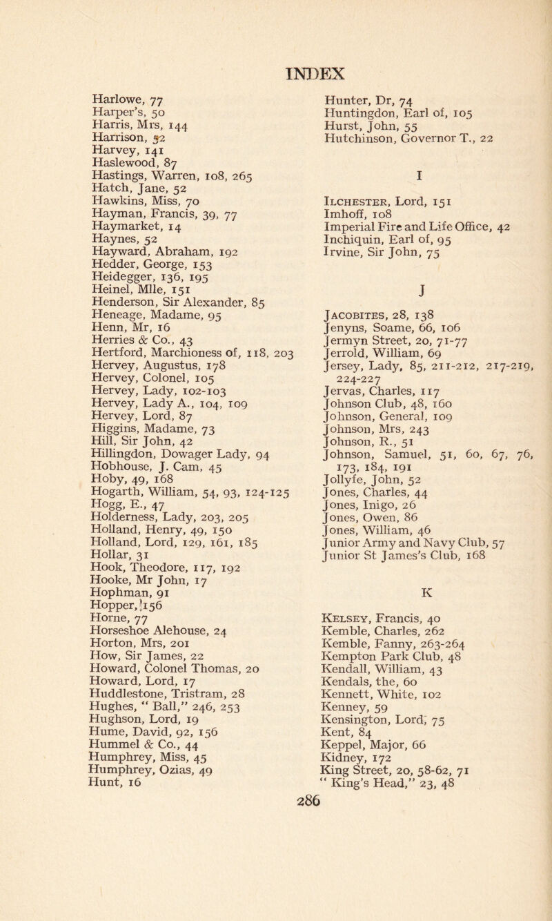 Harlowe, 77 Harper’s, 50 Harris, Mrs, 144 Harrison, 32 Harvey, 141 Haslewood, 87 Hastings, Warren, 108, 265 Hatch, Jane, 52 Hawkins, Miss, 70 Hayman, Francis, 39, 77 Hay market, 14 Haynes, 52 Hayward, Abraham, 192 Hedder, George, 153 Heidegger, 136, 195 Heinel, Mile, 151 Henderson, Sir Alexander, 85 Heneage, Madame, 95 Henn, Mr, 16 Herries & Co., 43 Hertford, Marchioness of, 118, 203 Hervey, Augustus, 178 Hervey, Colonel, 105 Hervey, Lady, 102-103 Hervey, Lady A., 104, 109 Hervey, Lord, 87 Higgins, Madame, 73 Hill, Sir John, 42 Hillingdon, Dowager Lady, 94 Hobhouse, J. Cam, 45 Hoby, 49, 168 Hogarth, William, 54, 93, 124-125 Hogg, E., 47 Holderness, Lady, 203, 205 Holland, Henry, 49, 150 Holland, Lord, 129, 161, 185 Hollar, 31 Hook, Theodore, 117, 192 Hooke, Mr John, 17 Hophman, 91 Hopper, *156 Horne, 77 Horseshoe Alehouse, 24 Horton, Mrs, 201 How, Sir James, 22 Howard, Colonel Thomas, 20 Howard, Lord, 17 Huddlestone, Tristram, 28 Hughes, “ Ball,” 246, 253 Hughson, Lord, 19 Hume, David, 92, 156 Hummel & Co., 44 Humphrey, Miss, 45 Humphrey, Ozias, 49 Hunt, 16 Hunter, Dr, 74 Huntingdon, Earl of, 105 Hurst, John, 55 Hutchinson, Governor T., 22 I Ilchester, Lord, 151 Imhoff, 108 Imperial Fire and Life Office, 42 Inchiquin, Earl of, 93 Irvine, Sir John, 75 J Jacobites, 28, 138 Jenyns, Soame, 66, 106 Jermyn Street, 20, 71-77 Jerrold, William, 69 Jersey, Lady, 85, 211-212, 217-219, 224-227 Jervas, Charles, 117 Johnson Club, 48, 160 Johnson, General, 109 Johnson, Mrs, 243 Johnson, R., 51 Johnson, Samuel, 51, 60, 67, 76, 173, 184, 191 Jollyfe, John, 52 Jones, Charles, 44 Jones, Inigo, 26 Jones, Owen, 86 Jones, William, 46 Junior Army and Navy Club, 57 Junior St James’s Club, 168 K Kelsey, Francis, 40 Kemble, Charles, 262 Kemble, Fanny, 263-264 Kempton Park Club, 48 Kendall, William, 43 Kendals, the, 60 Kennett, White, 102 Kenney, 59 Kensington, Lord; 75 Kent, 84 Keppel, Major, 66 Kidney, 172 King Street, 20, 58-62, 71 “ King’s Head,” 23, 48