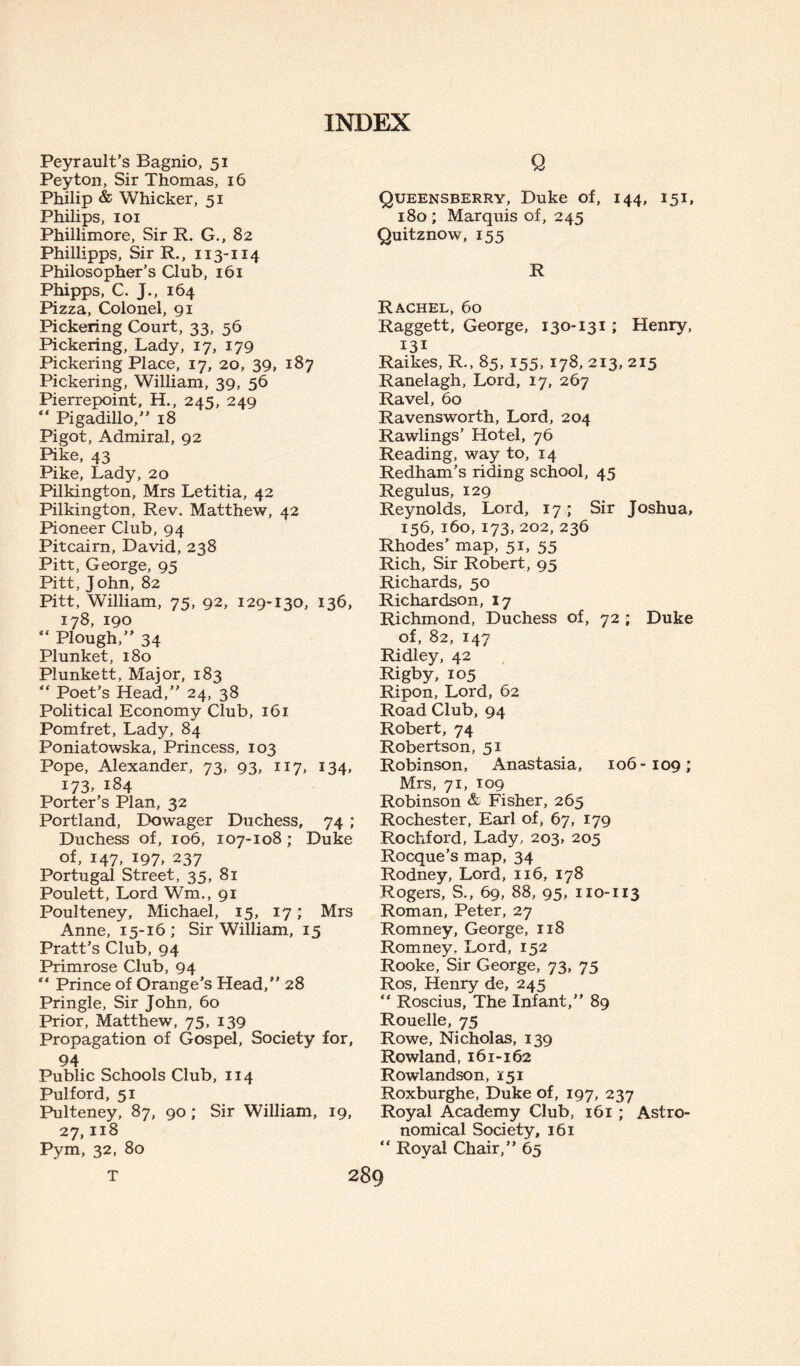 Peyrault’s Bagnio, 51 Peyton, Sir Thomas, 16 Philip & Whicker, 51 Philips, 101 Phillimore, Sir R. G., 82 Phillipps, Sir R., 113-114 Philosopher’s Qub, 161 Phipps, C. J., 164 Pizza, Colonel, 91 Pickering Court, 33, 56 Pickering, Lady, 17, 179 Pickering Place, 17, 20, 39, 187 Pickering, William, 39, 56 Pierrepoint, H., 245, 249 Pigadillo,” 18 Pi got, Admiral, 92 Pike, 43 Pike, Lady, 20 Pilkington, Mrs Letitia, 42 Pilkington, Rev. Matthew, 42 Pioneer Club, 94 Pitcairn, David, 238 Pitt, George, 95 Pitt, John, 82 Pitt, William, 75, 92, 129-130, 136, 178, 190 “ Plough,” 34 Plunket, 180 Plunkett, Major, 183 “ Poet’s Head,” 24, 38 Political Economy Club, 161 Pomfret, Lady, 84 Poniatowska, Princess, 103 Pope, Alexander, 73, 93, 117, 134, i73» 184 Porter’s Plan, 32 Portland, Dowager Duchess, 74 ; Duchess of, 106, 107-108; Duke of, 147, 197, 237 Portugal Street, 35, 81 Poulett, Lord Wm., 91 Poulteney, Michael, 15, 17; Mrs Anne, 15-16; Sir William, 15 Pratt’s Club, 94 Primrose Club, 94 “ Prince of Orange’s Head,” 28 Pringle, Sir John, 60 Prior, Matthew, 75, 139 Propagation of Gospel, Society for, 94 Public Schools Club, 114 Pulford, 51 Pulteney, 87, 90 ; Sir William, 19, 27,118 Pym, 32, 80 Q Queensberry, Duke of, 144, 151, 180 ; Marquis of, 245 Quitznow, 155 R Rachel, 60 Raggett, George, 130-131; Henry, 131 Raikes, R., 85, 155, 178, 213, 215 Ranelagh, Lord, 17, 267 Ravel, 60 Ravensworth, Lord, 204 Rawlings’ Hotel, 76 Reading, way to, 14 Redham’s riding school, 45 Regulus, 129 Reynolds, Lord, 17 ; Sir Joshua, 156, 160, 173, 202, 236 Rhodes’ map, 51, 55 Rich, Sir Robert, 95 Richards, 50 Richardson, 17 Richmond, Duchess of, 72 ; Duke of, 82, 147 Ridley, 42 Rigby, 105 Ripon, Lord, 62 Road Club, 94 Robert, 74 Robertson, 51 Robinson, Anastasia, 106-109; Mrs, 71, 109 Robinson & Fisher, 265 Rochester, Earl of, 67, 179 Rochford, Lady, 203, 205 Rocque’s map, 34 Rodney, Lord, 116, 178 Rogers, S., 69, 88, 95, 110-113 Roman, Peter, 27 Romney, George, 118 Romney. Lord, 152 Rooke, Sir George, 73, 75 Ros, Henry de, 245 “ Roscius, The Infant,” 89 Rouelle, 75 Rowe, Nicholas, 139 Rowland, 161-162 Rowlandson, 151 Roxburghe, Duke of, 197, 237 Royal Academy Club, 161 ; Astro¬ nomical Society, 161 “ Royal Chair,” 65