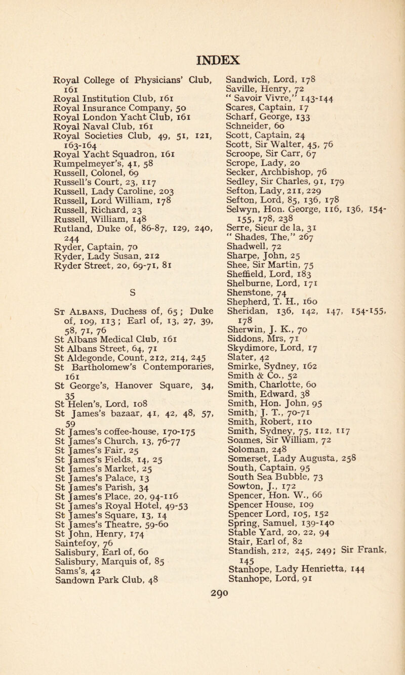 Royal College of Physicians’ Club, 161 Royal Institution Club, 161 Royal Insurance Company, 50 Royal London Yacht Club, 161 Royal Naval Club, 161 Royal Societies Club, 49, 51, 121, 163-164 Royal Yacht Squadron, 161 Rumpelmeyer’s, 41, 58 Russell, Colonel, 69 Russell’s Court, 23, 117 Russell, Lady Caroline, 203 Russell, Lord William, 178 Russell, Richard, 23 Russell, William, 148 Rutland, Duke of, 86-87, 129, 240, 244 Ryder, Captain, 70 Ryder, Lady Susan, 212 Ryder Street, 20, 69-71, 81 S St Albans, Duchess of, 65 ; Duke of, 109, 113; Earl of, 13, 27, 39, 58, 7L 76 St Albans Medical Club, 161 St Albans Street, 64, 71 St Aldegonde, Count, 212, 214, 245 St Bartholomew's Contemporaries, 161 St George’s, Hanover Square, 34, 35 St Helen’s, Lord, 108 St James’s bazaar, 41, 42, 48, 57, 59 St James’s coffee-house, 170-175 St James’s Church, 13, 76-77 St James’s Fair, 25 St James’s Fields, 14, 25 St James’s Market, 25 St James’s Palace, 13 St James’s Parish, 34 St James’s Place, 20, 94-116 St James’s Royal Hotel, 49*53 St James’s Square, 13, 14 St James’s Theatre, 59-60 St John, Henry, 174 Saintefoy, 76 Salisbury, Earl of, 60 Salisbury, Marquis of, 85 Sams’s, 42 Sandown Park Club, 48 Sandwich, Lord, 178 Saville, Henry, 72 “ Savoir Vivre,” 143-144 Scares, Captain, 17 Scharf, George, 133 Schneider, 60 Scott, Captain, 24 Scott, Sir Walter, 45, 76 Scroope, Sir Carr, 67 Scrope, Lady, 20 Seeker, Archbishop, 76 Sedley, Sir Charles, 91, 179 Sefton, Lady, 211, 229 Sefton, Lord, 85, 136, 178 Selwyn, Hon. George, 116, 136, 154- 155, 178, 238 Serre, Sieur de la, 31 Shades, The,” 267 Shadwell, 72 Sharpe, John, 25 Shee, Sir Martin, 75 Sheffield, Lord, 183 Shelburne, Lord, 171 Shenstone, 74 Shepherd, T. H., 160 Sheridan, 136, 142, 147, 154-155. 178 Sherwin, J. K., 70 Siddons, Mrs, 71 Skydimore, Lord, 17 Slater, 42 Smirke, Sydney, 162 Smith & Co., 52 Smith, Charlotte, 60 Smith, Edward, 38 Smith, Hon. John, 95 Smith, J. T., 70-71 Smith, Robert, no Smith, Sydney, 75, 112, 117 Soames, Sir William, 72 Soloman, 248 Somerset, Lady Augusta, 258 South, Captain, 95 South Sea Bubble, 73 Sowton, J., 172 Spencer, Hon. W., 66 Spencer House, 109 Spencer Lord, 105, 152 Spring, Samuel, 139-140 Stable Yard, 20, 22, 94 Stair, Earl of, 82 Standish, 212, 245, 249; Sir Frank, 145 Stanhope, Lady Henrietta, 144 Stanhope, Lord, 91