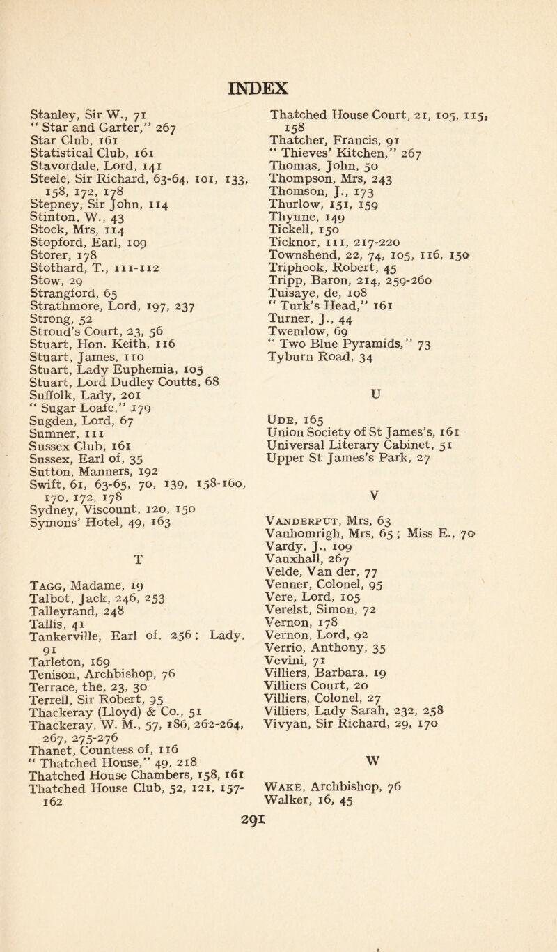 Stanley, Sir W., 71 Star and Garter,” 267 Star Club, 161 Statistical Club, 161 Stavordale, Lord, 141 Steele, Sir Richard, 63-64, 101, 133, 158, 172, 178 Stepney, Sir John, 114 Stinton, W., 43 Stock, Mrs, 114 Stopford, Earl, 109 Storer, 178 Stothard, T., m-112 Stow, 29 Strangford, 65 Strathmore, Lord, 197, 237 Strong, 52 Stroud’s Court, 23, 56 Stuart, Hon. Keith, 116 Stuart, James, no Stuart, Lady Euphemia, 105 Stuart, Lord Dudley Coutts, 68 Suffolk, Lady, 201 “ Sugar Loafe,” >179 Sugden, Lord, 67 Sumner, m Sussex Club, 161 Sussex, Earl of, 35 Sutton, Manners, 192 Swift, 61, 63-65, 70, 139, 158*160, 170, 172, 178 Sydney, Viscount, 120, 150 Symons’ Hotel, 49, 163 T Tagg, Madame, 19 Talbot, Jack, 246, 253 Talleyrand, 248 Tallis, 41 Tankerville, Earl of, 256; Lady, 91 Tarleton, 169 Tenison, Archbishop, 76 Terrace, the, 23, 30 Terrell, Sir Robert, 95 Thackeray (Lloyd) & Co., 51 Thackeray, W. M., 57, 186, 262-264, 267, 275-276 Thanet, Countess of, 116 “ Thatched House,” 49, 218 Thatched House Chambers, 158, 161 Thatched House Club, 52, 121, 157- 162 Thatched House Court, 21, 105, 115, 158 Thatcher, Francis, 91 “ Thieves’ Kitchen,” 267 Thomas, John, 50 Thompson, Mrs, 243 Thomson, J., 173 Thurlow, 151, 159 Thynne, 149 Tickell, 150 Ticknor, m, 217-220 Townshend, 22, 74, 105, 116, 150 Triphook, Robert, 45 Tripp, Baron, 214, 259-260 Tuisaye, de, 108 Turk’s Head,” 161 Turner, J., 44 Twemlow, 69 ** Two Blue Pyramids,” 73 Tyburn Road, 34 U Ude, 165 Union Society of St James’s, 161 Universal Literary Cabinet, 51 Upper St James’s Park, 27 V Vanderput, Mrs, 63 Vanhomrigh, Mrs, 65 ; Miss E., 70 Vardy, J., 109 Vauxhall, 267 Velde, Van der, 77 Venner, Colonel, 95 Vere, Lord, 105 Verelst, Simon, 72 Vernon, 178 Vernon, Lord, 92 Verrio, Anthony, 35 Vevini, 71 Villiers, Barbara, 19 Villiers Court, 20 Villiers, Colonel, 27 Villiers, Lady Sarah, 232, 258 Vivyan, Sir Richard, 29, 170 W Wake, Archbishop, 76 Walker, 16, 45 291 f