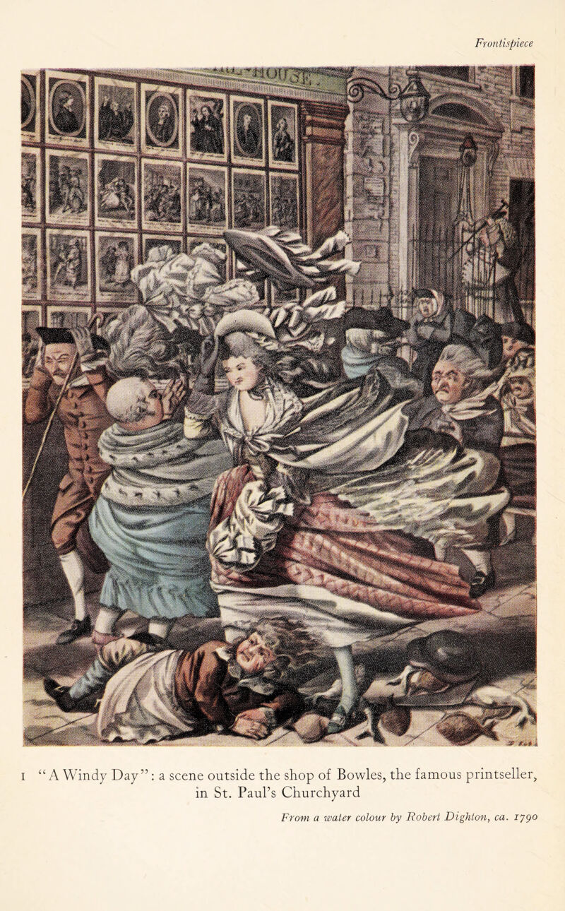 Frontispiece i “ A Windy Day ” : a scene outside the shop of Bowles, the famous printseller, in St. Paul’s Churchyard From a water colour by Robert Dighton, ca. iygo