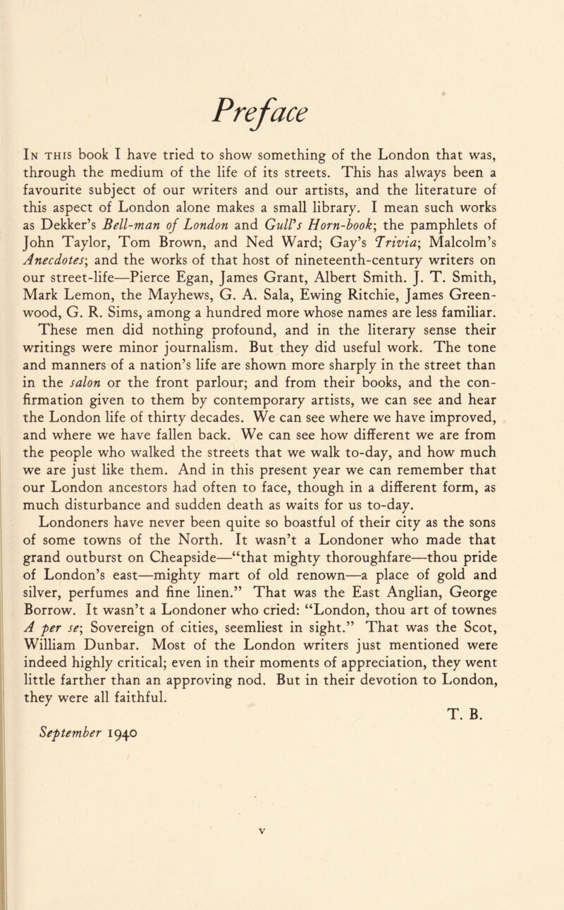 through the medium of the life of its streets. This has always been a favourite subject of our writers and our artists, and the literature of this aspect of London alone makes a small library. I mean such works as Dekker’s Bell-man of London and Gull's Horn-book; the pamphlets of John Taylor, Tom Brown, and Ned Ward; Gay’s Lrivia; Malcolm’s Anecdotes; and the works of that host of nineteenth-century writers on our street-life—Pierce Egan, James Grant, Albert Smith. J. T. Smith, Mark Lemon, the Mayhews, G. A. Sala, Ewing Ritchie, James Green¬ wood, G. R. Sims, among a hundred more whose names are less familiar. These men did nothing profound, and in the literary sense their writings were minor journalism. But they did useful work. The tone and manners of a nation’s life are shown more sharply in the street than in the salon or the front parlour; and from their books, and the con¬ firmation given to them by contemporary artists, we can see and hear the London life of thirty decades. We can see where we have improved, and where we have fallen back. We can see how different we are from the people who walked the streets that we walk to-day, and how much we are just like them. And in this present year we can remember that our London ancestors had often to face, though in a different form, as much disturbance and sudden death as waits for us to-day. Londoners have never been quite so boastful of their city as the sons of some towns of the North. It wasn’t a Londoner who made that grand outburst on Cheapside—“that mighty thoroughfare—thou pride of London’s east—mighty mart of old renown—a place of gold and silver, perfumes and fine linen.” That was the East Anglian, George Borrow. It wasn’t a Londoner who cried: “London, thou art of townes A per se\ Sovereign of cities, seemliest in sight.” That was the Scot, William Dunbar. Most of the London writers just mentioned were indeed highly critical; even in their moments of appreciation, they went little farther than an approving nod. But in their devotion to London, they were all faithful. T. B. September 1940