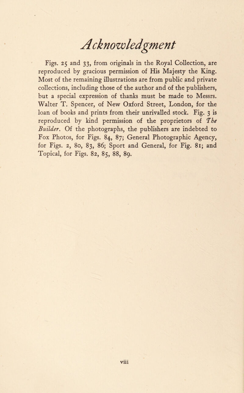 A cknowledgment Figs. 25 and 33, from originals in the Royal Collection, are reproduced by gracious permission of His Majesty the King. Most of the remaining illustrations are from public and private collections, including those of the author and of the publishers, but a special expression of thanks must be made to Messrs. Walter T. Spencer, of New Oxford Street, London, for the loan of books and prints from their unrivalled stock. Fig. 3 is reproduced by kind permission of the proprietors of The Builder. Of the photographs, the publishers are indebted to Fox Photos, for Figs. 84, 87; General Photographic Agency, for Figs. 2, 80, 83, 86; Sport and General, for Fig. 81; and Topical, for Figs. 82, 85, 88, 89.