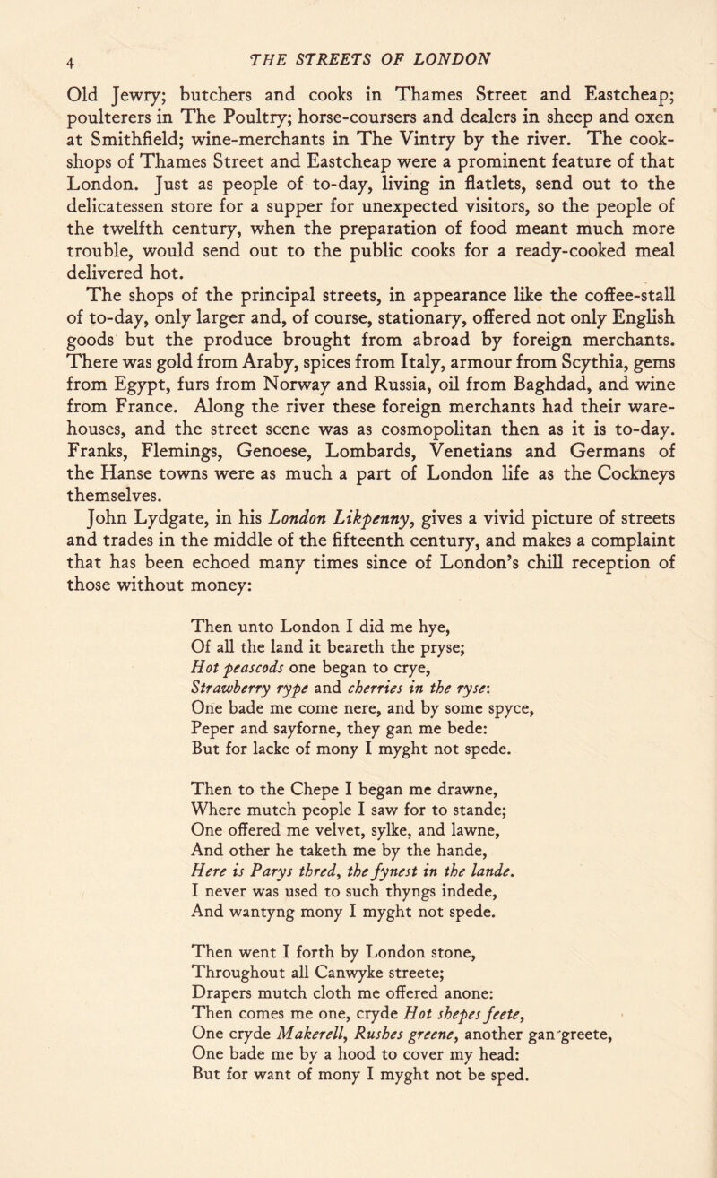 Old Jewry; butchers and cooks in Thames Street and Eastcheap; poulterers in The Poultry; horse-coursers and dealers in sheep and oxen at Smithfield; wine-merchants in The Vintry by the river. The cook- shops of Thames Street and Eastcheap were a prominent feature of that London. Just as people of to-day, living in flatlets, send out to the delicatessen store for a supper for unexpected visitors, so the people of the twelfth century, when the preparation of food meant much more trouble, would send out to the public cooks for a ready-cooked meal delivered hot. The shops of the principal streets, in appearance like the coffee-stall of to-day, only larger and, of course, stationary, offered not only English goods but the produce brought from abroad by foreign merchants. There was gold from Araby, spices from Italy, armour from Scythia, gems from Egypt, furs from Norway and Russia, oil from Baghdad, and wine from France. Along the river these foreign merchants had their ware¬ houses, and the street scene was as cosmopolitan then as it is to-day. Franks, Flemings, Genoese, Lombards, Venetians and Germans of the Hanse towns were as much a part of London life as the Cockneys themselves. John Lydgate, in his London Likpenny, gives a vivid picture of streets and trades in the middle of the fifteenth century, and makes a complaint that has been echoed many times since of London’s chill reception of those without money: Then unto London I did me hye, Of all the land it beareth the pryse; Hot peascods one began to crye, Strawberry rype and cherries in the ryse: One bade me come nere, and by some spyce, Peper and sayforne, they gan me bede: But for lacke of mony I myght not spede. Then to the Chepe I began me drawne. Where mutch people I saw for to stande; One offered me velvet, sylke, and lawne, And other he taketh me by the hande, Here is Parys thred, the fynest in the lande. I never was used to such thyngs indede, And wantyng mony I myght not spede. Then went I forth by London stone, Throughout all Canwyke streete; Drapers mutch cloth me offered anone: Then comes me one, cryde Hot shepes feete. One cryde Maker ell, Rushes greene, another gan greete, One bade me by a hood to cover my head: But for want of mony I myght not be sped.