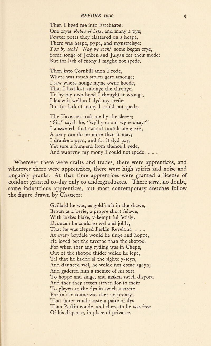 Then I hyed me into Estcheape: One cryes Rybbs of befe, and many a pye; Pewter potts they clattered on a heape, There was harpe, pype, and mynstrelsye: Tea by cock! Nay by cock! some began crye, Some songe of Jenken and Julyan for their mede; But for lack of mony I myght not spede. Then into Cornhill anon I rode, Where was much stolen gere amonge; I saw where honge myne owne hoode, That I had lost amonge the thronge; To by my own hood I thought it wronge, I knew it well as I dyd my crede; But for lack of mony I could not spede. The Taverner took me by the sleeve; “Sir,” sayth he, “wyll you our wyne assay?” I answered, that cannot mutch me greve, A peny can do no more than it may; I dranke a pynt, and for it dyd pay; Yet sore a hungerd from thence I yede, And wantyng my mony I could not spede. . . . Wherever there were crafts and trades, there were apprentices, and wherever there were apprentices, there were high spirits and noise and ungainly pranks. At that time apprentices were granted a license of conduct granted to-day only to undergraduates. There were, no doubt, some industrious apprentices, but most contemporary sketches follow the figure drawn by Chaucer: Gaillard he was, as goldfinch in the shawe, Broun as a berie, a propre short felawe, With lokkes blake, y-kempt ful fetisly. Dauncen he could so wel and jolily. That he was cleped Perkin Revelour. . . . At every brydale would he singe and hoppe, He loved bet the taverne than the shoppe. For when ther any ryding was in Chepe, Out of the shoppe thider wolde he lepe, Til that he hadde al the sighte y-seyn, And daunced wel, he wolde not come ageyn; And gadered him a meinee of his sort To hoppe and singe, and maken swich disport. And ther they setten steven for to mete To pleyen at the dys in swich a strete. For in the toune was ther no prentys That fairer coude caste a paire of dys Than Perkin coude, and there-to he was free Of his dispense, in place of privatee.