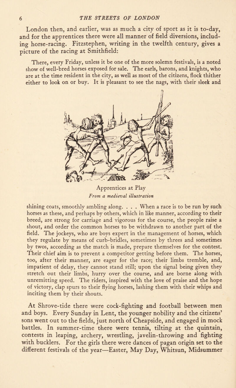 London then, and earlier, was as much a city of sport as it is to-day, and for the apprentices there were all manner of field diversions, includ¬ ing horse-racing. Fitzstephen, writing in the twelfth century, gives a picture of the racing at Smithfield: There, every Friday, unless it be one of the more solemn festivals, is a noted show of well-bred horses exposed for sale. The earls, barons, and knights, who are at the time resident in the city, as well as most of the citizens, flock thither either to look on or buy. It is pleasant to see the nags, with their sleek and Apprentices at Play From a medieval illustration shining coats, smoothly ambling along. . . . When a race is to be run by such horses as these, and perhaps by others, which in like manner, according to their breed, are strong for carriage and vigorous for the course, the people raise a shout, and order the common horses to be withdrawn to another part of the field. The jockeys, who are boys expert in the management of horses, which they regulate by means of curb-bridles, sometimes by threes and sometimes by twos, according as the match is made, prepare themselves for the contest. Their chief aim is to prevent a competitor getting before them. The horses, too, after their manner, are eager for the race; their limbs tremble, and, impatient of delay, they cannot stand still; upon the signal being given they stretch out their limbs, hurry over the course, and are borne along with unremitting speed. The riders, inspired with the love of praise and the hope of victory, clap spurs to their flying horses, lashing them with their whips and inciting them by their shouts. At Shrove-tide there were cock-fighting and football between men and boys. Every Sunday in Lent, the younger nobility and the citizens’ sons went out to the fields, just north of Cheapside, and engaged in mock battles. In summer-time there were tennis, tilting at the quintain, contests in leaping, archery, wrestling, javelin-throwing and fighting with bucklers. For the girls there were dances of pagan origin set to the different festivals of the year—Easter, May Day, Whitsun, Midsummer