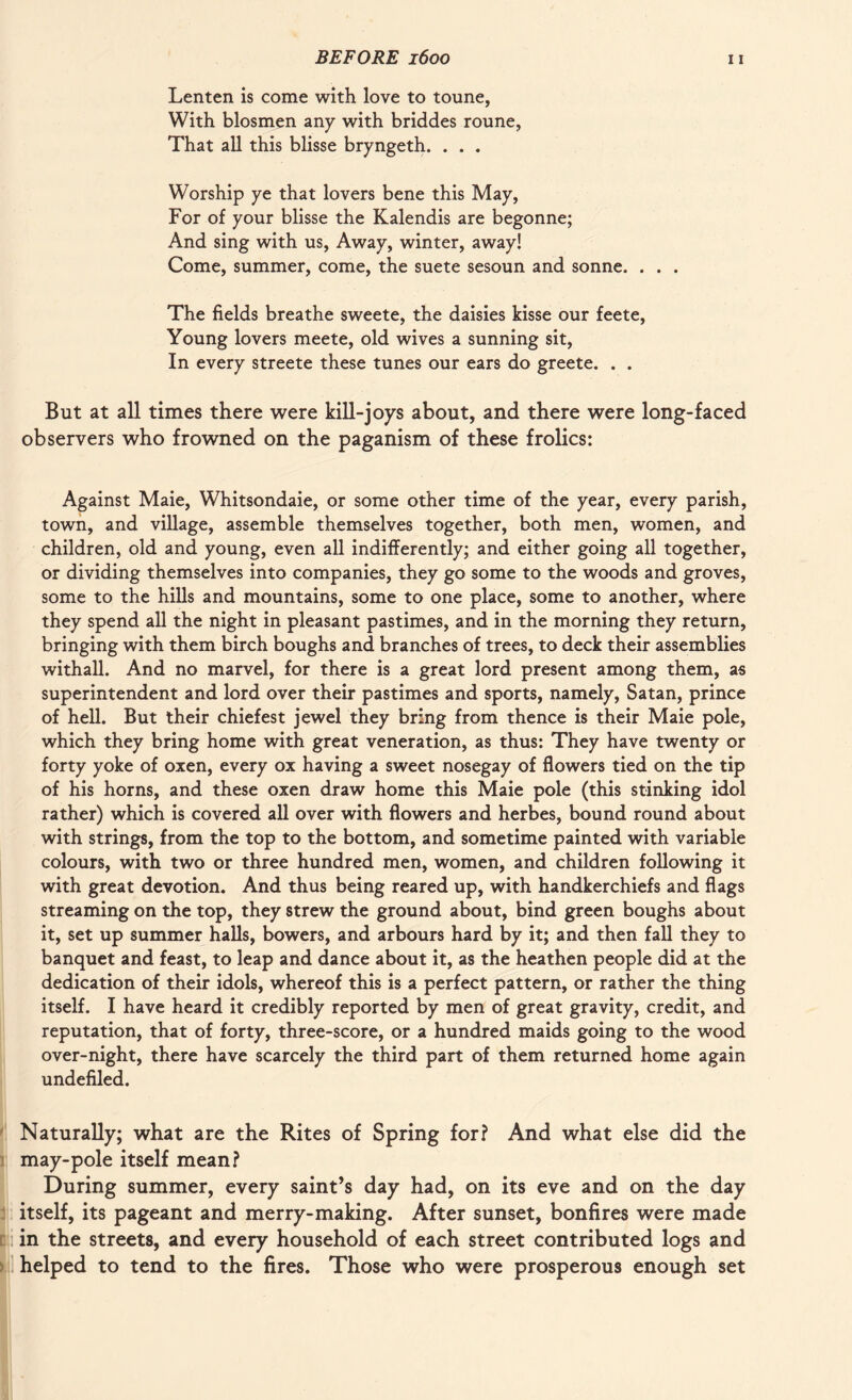 Lenten is come with love to tonne, With blosmen any with briddes roune, That all this blisse bryngeth. . . . Worship ye that lovers bene this May, For of your blisse the Kalendis are begonne; And sing with us, Away, winter, away! Come, summer, come, the suete sesoun and sonne. . . . The fields breathe sweete, the daisies kisse our feete, Young lovers meete, old wives a sunning sit, In every streete these tunes our ears do greete. . . But at all times there were kill-joys about, and there were long-faced observers who frowned on the paganism of these frolics: Against Maie, Whitsondaie, or some other time of the year, every parish, town, and village, assemble themselves together, both men, women, and children, old and young, even all indifferently; and either going all together, or dividing themselves into companies, they go some to the woods and groves, some to the hills and mountains, some to one place, some to another, where they spend all the night in pleasant pastimes, and in the morning they return, bringing with them birch boughs and branches of trees, to deck their assemblies withall. And no marvel, for there is a great lord present among them, as superintendent and lord over their pastimes and sports, namely, Satan, prince of hell. But their chiefest jewel they bring from thence is their Maie pole, which they bring home with great veneration, as thus: They have twenty or forty yoke of oxen, every ox having a sweet nosegay of flowers tied on the tip of his horns, and these oxen draw home this Maie pole (this stinking idol rather) which is covered all over with flowers and herbes, bound round about with strings, from the top to the bottom, and sometime painted with variable colours, with two or three hundred men, women, and children following it with great devotion. And thus being reared up, with handkerchiefs and flags streaming on the top, they strew the ground about, bind green boughs about it, set up summer halls, bowers, and arbours hard by it; and then fall they to banquet and feast, to leap and dance about it, as the heathen people did at the dedication of their idols, whereof this is a perfect pattern, or rather the thing itself. I have heard it credibly reported by men of great gravity, credit, and reputation, that of forty, three-score, or a hundred maids going to the wood over-night, there have scarcely the third part of them returned home again undefiled. Naturally; what are the Rites of Spring for? And what else did the may-pole itself mean? During summer, every saint’s day had, on its eve and on the day itself, its pageant and merry-making. After sunset, bonfires were made in the streets, and every household of each street contributed logs and helped to tend to the fires. Those who were prosperous enough set