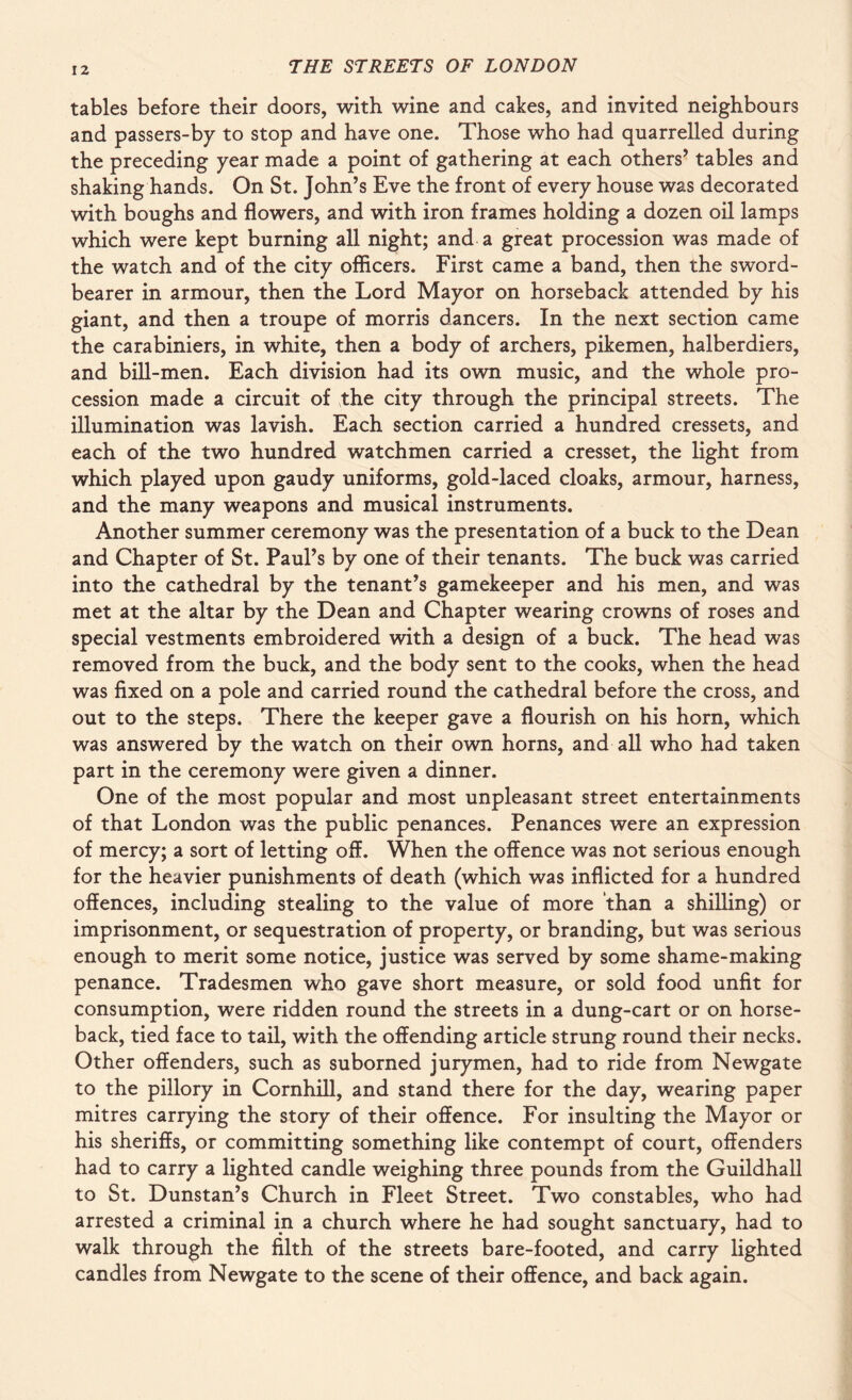 tables before their doors, with wine and cakes, and invited neighbours and passers-by to stop and have one. Those who had quarrelled during the preceding year made a point of gathering at each others’ tables and shaking hands. On St. John’s Eve the front of every house was decorated with boughs and flowers, and with iron frames holding a dozen oil lamps which were kept burning all night; and a great procession was made of the watch and of the city officers. First came a band, then the sword- bearer in armour, then the Lord Mayor on horseback attended by his giant, and then a troupe of morris dancers. In the next section came the carabiniers, in white, then a body of archers, pikemen, halberdiers, and bill-men. Each division had its own music, and the whole pro¬ cession made a circuit of the city through the principal streets. The illumination was lavish. Each section carried a hundred cressets, and each of the two hundred watchmen carried a cresset, the light from which played upon gaudy uniforms, gold-laced cloaks, armour, harness, and the many weapons and musical instruments. Another summer ceremony was the presentation of a buck to the Dean and Chapter of St. Paul’s by one of their tenants. The buck was carried into the cathedral by the tenant’s gamekeeper and his men, and was met at the altar by the Dean and Chapter wearing crowns of roses and special vestments embroidered with a design of a buck. The head was removed from the buck, and the body sent to the cooks, when the head was fixed on a pole and carried round the cathedral before the cross, and out to the steps. There the keeper gave a flourish on his horn, which was answered by the watch on their own horns, and all who had taken part in the ceremony were given a dinner. One of the most popular and most unpleasant street entertainments of that London was the public penances. Penances were an expression of mercy; a sort of letting off. When the offence was not serious enough for the heavier punishments of death (which was inflicted for a hundred offences, including stealing to the value of more than a shilling) or imprisonment, or sequestration of property, or branding, but was serious enough to merit some notice, justice was served by some shame-making penance. Tradesmen who gave short measure, or sold food unfit for consumption, were ridden round the streets in a dung-cart or on horse¬ back, tied face to tail, with the offending article strung round their necks. Other offenders, such as suborned jurymen, had to ride from Newgate to the pillory in Cornhill, and stand there for the day, wearing paper mitres carrying the story of their offence. For insulting the Mayor or his sheriffs, or committing something like contempt of court, offenders had to carry a lighted candle weighing three pounds from the Guildhall to St. Dunstan’s Church in Fleet Street. Two constables, who had arrested a criminal in a church where he had sought sanctuary, had to walk through the filth of the streets bare-footed, and carry lighted candles from Newgate to the scene of their offence, and back again.