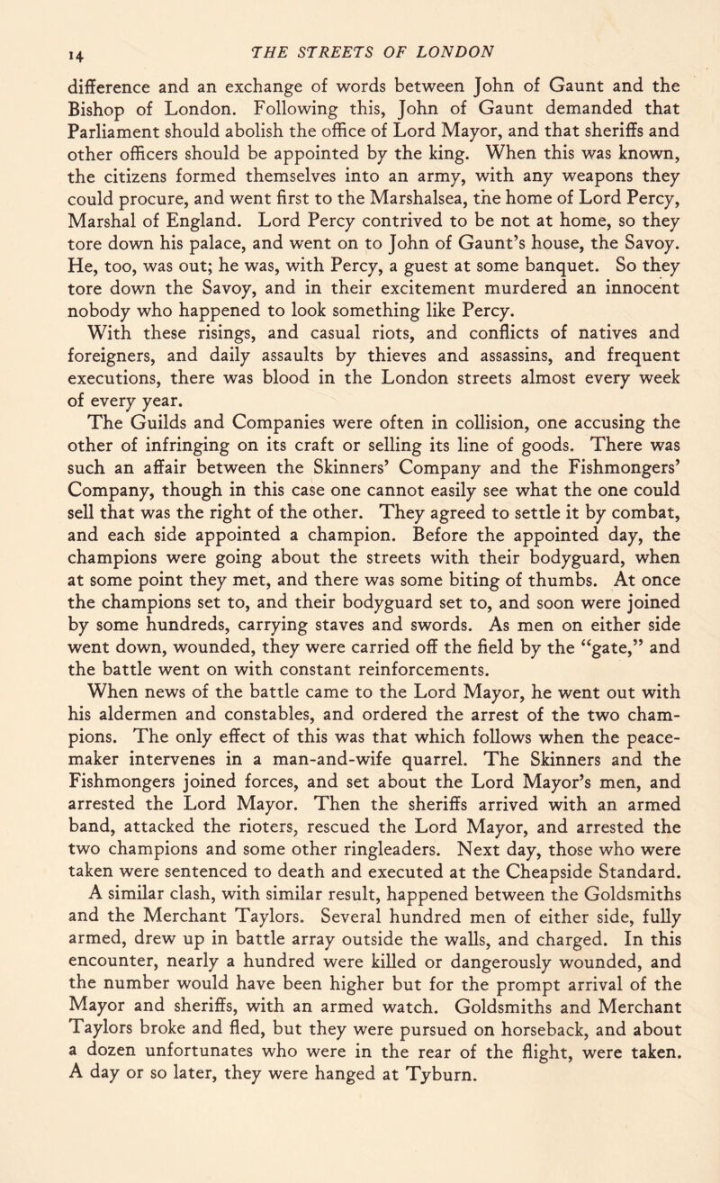 *4 difference and an exchange of words between John of Gaunt and the Bishop of London. Following this, John of Gaunt demanded that Parliament should abolish the office of Lord Mayor, and that sheriffs and other officers should be appointed by the king. When this was known, the citizens formed themselves into an army, with any weapons they could procure, and went first to the Marshalsea, the home of Lord Percy, Marshal of England. Lord Percy contrived to be not at home, so they tore down his palace, and went on to John of Gaunt’s house, the Savoy. He, too, was out; he was, with Percy, a guest at some banquet. So they tore down the Savoy, and in their excitement murdered an innocent nobody who happened to look something like Percy. With these risings, and casual riots, and conflicts of natives and foreigners, and daily assaults by thieves and assassins, and frequent executions, there was blood in the London streets almost every week of every year. The Guilds and Companies were often in collision, one accusing the other of infringing on its craft or selling its line of goods. There was such an affair between the Skinners’ Company and the Fishmongers’ Company, though in this case one cannot easily see what the one could sell that was the right of the other. They agreed to settle it by combat, and each side appointed a champion. Before the appointed day, the champions were going about the streets with their bodyguard, when at some point they met, and there was some biting of thumbs. At once the champions set to, and their bodyguard set to, and soon were joined by some hundreds, carrying staves and swords. As men on either side went down, wounded, they were carried off the field by the “gate,” and the battle went on with constant reinforcements. When news of the battle came to the Lord Mayor, he went out with his aldermen and constables, and ordered the arrest of the two cham¬ pions. The only effect of this was that which follows when the peace¬ maker intervenes in a man-and-wife quarrel. The Skinners and the Fishmongers joined forces, and set about the Lord Mayor’s men, and arrested the Lord Mayor. Then the sheriffs arrived with an armed band, attacked the rioters, rescued the Lord Mayor, and arrested the two champions and some other ringleaders. Next day, those who were taken were sentenced to death and executed at the Cheapside Standard. A similar clash, with similar result, happened between the Goldsmiths and the Merchant Taylors. Several hundred men of either side, fully armed, drew up in battle array outside the walls, and charged. In this encounter, nearly a hundred were killed or dangerously wounded, and the number would have been higher but for the prompt arrival of the Mayor and sheriffs, with an armed watch. Goldsmiths and Merchant Taylors broke and fled, but they were pursued on horseback, and about a dozen unfortunates who were in the rear of the flight, were taken. A day or so later, they were hanged at Tyburn.