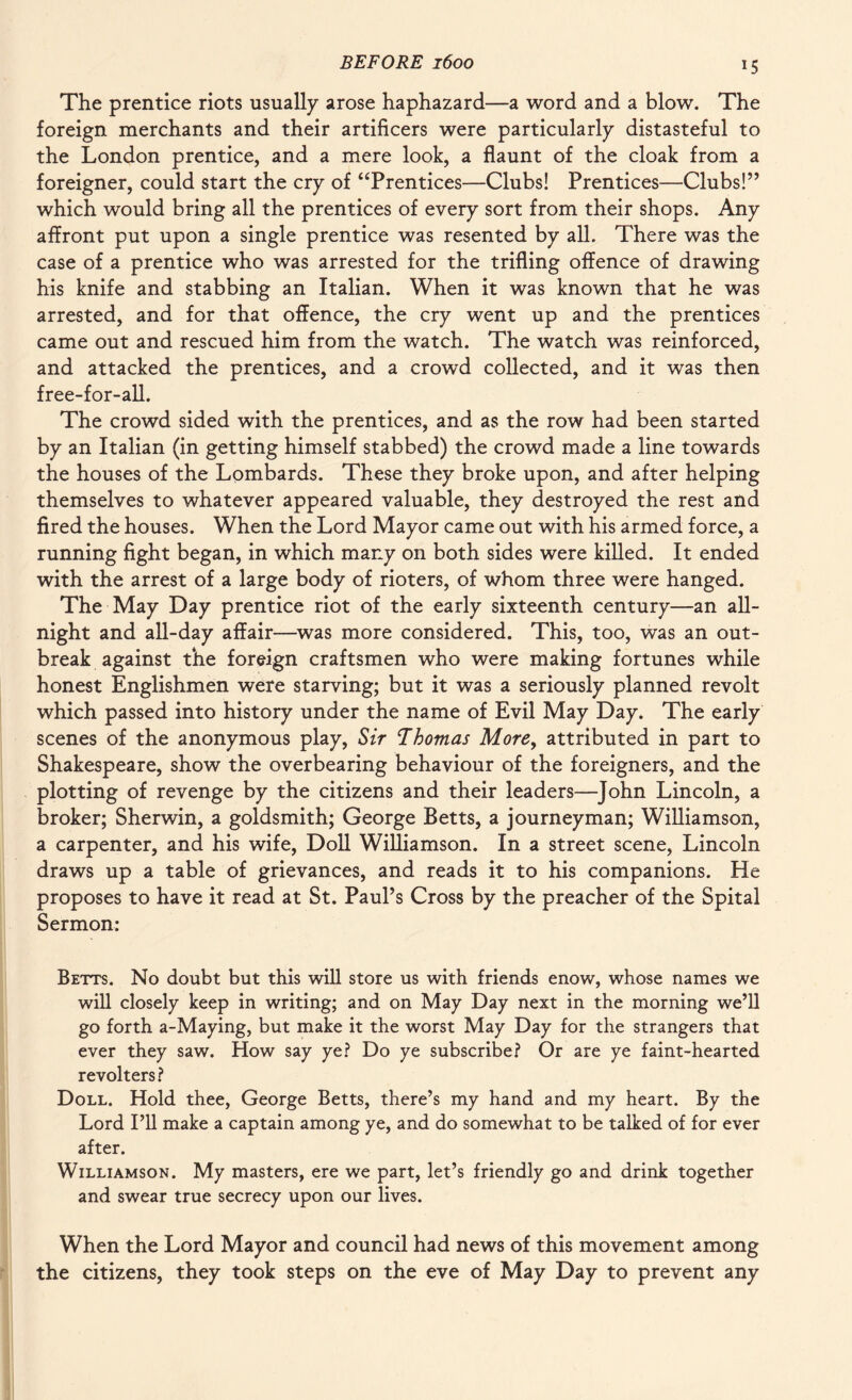 *5 The prentice riots usually arose haphazard—a word and a blow. The foreign merchants and their artificers were particularly distasteful to the London prentice, and a mere look, a flaunt of the cloak from a foreigner, could start the cry of “Prentices—Clubs! Prentices—Clubs!” which would bring all the prentices of every sort from their shops. Any affront put upon a single prentice was resented by all. There was the case of a prentice who was arrested for the trifling offence of drawing his knife and stabbing an Italian. When it was known that he was arrested, and for that offence, the cry went up and the prentices came out and rescued him from the watch. The watch was reinforced, and attacked the prentices, and a crowd collected, and it was then free-for-all. The crowd sided with the prentices, and as the row had been started by an Italian (in getting himself stabbed) the crowd made a line towards the houses of the Lombards. These they broke upon, and after helping themselves to whatever appeared valuable, they destroyed the rest and fired the houses. When the Lord Mayor came out with his armed force, a running fight began, in which many on both sides were killed. It ended with the arrest of a large body of rioters, of whom three were hanged. The May Day prentice riot of the early sixteenth century—an all- night and all-day affair—was more considered. This, too, was an out¬ break against the foreign craftsmen who were making fortunes while honest Englishmen were starving; but it was a seriously planned revolt which passed into history under the name of Evil May Day. The early scenes of the anonymous play, Sir Thomas More, attributed in part to Shakespeare, show the overbearing behaviour of the foreigners, and the plotting of revenge by the citizens and their leaders—John Lincoln, a broker; Sherwin, a goldsmith; George Betts, a journeyman; Williamson, a carpenter, and his wife, Doll Williamson. In a street scene, Lincoln draws up a table of grievances, and reads it to his companions. He proposes to have it read at St. Paul’s Cross by the preacher of the Spital Sermon: Betts. No doubt but this will store us with friends enow, whose names we will closely keep in writing; and on May Day next in the morning we’ll go forth a-Maying, but make it the worst May Day for the strangers that ever they saw. How say ye? Do ye subscribe? Or are ye faint-hearted revolters? Doll. Hold thee, George Betts, there’s my hand and my heart. By the Lord I’ll make a captain among ye, and do somewhat to be talked of for ever after. Williamson. My masters, ere we part, let’s friendly go and drink together and swear true secrecy upon our lives. When the Lord Mayor and council had news of this movement among the citizens, they took steps on the eve of May Day to prevent any