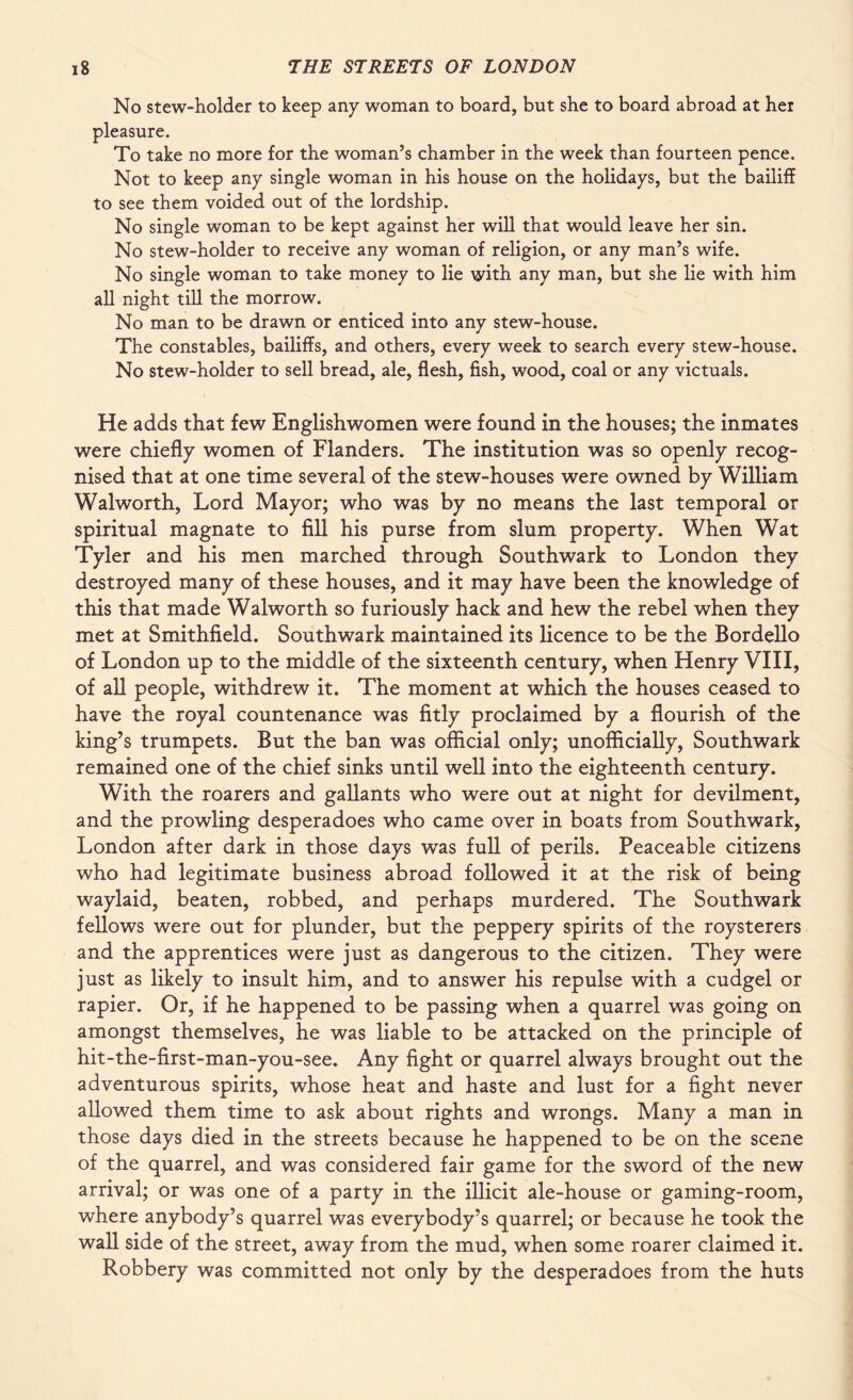 No stew-holder to keep any woman to board, but she to board abroad at her pleasure. To take no more for the woman’s chamber in the week than fourteen pence. Not to keep any single woman in his house on the holidays, but the bailiff to see them voided out of the lordship. No single woman to be kept against her will that would leave her sin. No stew-holder to receive any woman of religion, or any man’s wife. No single woman to take money to lie with any man, but she lie with him all night till the morrow. No man to be drawn or enticed into any stew-house. The constables, bailiffs, and others, every week to search every stew-house. No stew-holder to sell bread, ale, flesh, fish, wood, coal or any victuals. He adds that few Englishwomen were found in the houses; the inmates were chiefly women of Flanders. The institution was so openly recog¬ nised that at one time several of the stew-houses were owned by William Walworth, Lord Mayor; who was by no means the last temporal or spiritual magnate to fill his purse from slum property. When Wat Tyler and his men marched through Southwark to London they destroyed many of these houses, and it may have been the knowledge of this that made Walworth so furiously hack and hew the rebel when they met at Smithfield. Southwark maintained its licence to be the Bordello of London up to the middle of the sixteenth century, when Henry VIII, of all people, withdrew it. The moment at which the houses ceased to have the royal countenance was fitly proclaimed by a flourish of the king’s trumpets. But the ban was official only; unofficially, Southwark remained one of the chief sinks until well into the eighteenth century. With the roarers and gallants who were out at night for devilment, and the prowling desperadoes who came over in boats from Southwark, London after dark in those days was full of perils. Peaceable citizens who had legitimate business abroad followed it at the risk of being waylaid, beaten, robbed, and perhaps murdered. The Southwark fellows were out for plunder, but the peppery spirits of the roysterers and the apprentices were just as dangerous to the citizen. They were just as likely to insult him, and to answer his repulse with a cudgel or rapier. Or, if he happened to be passing when a quarrel was going on amongst themselves, he was liable to be attacked on the principle of hit-the-first-man-you-see. Any fight or quarrel always brought out the adventurous spirits, whose heat and haste and lust for a fight never allowed them time to ask about rights and wrongs. Many a man in those days died in the streets because he happened to be on the scene of the quarrel, and was considered fair game for the sword of the new arrival; or was one of a party in the illicit ale-house or gaming-room, where anybody’s quarrel was everybody’s quarrel; or because he took the wall side of the street, away from the mud, when some roarer claimed it. Robbery was committed not only by the desperadoes from the huts