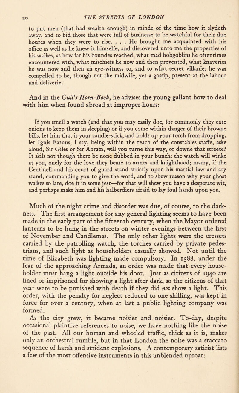 to put men (that had wealth enough) in minde of the time how it slydeth away, and to bid those that were full of businesse to be watchful for their due houres when they were to rise. ... He brought me acquainted with his office as well as he knew it himselfe, and discovered unto me the properties of his walkes, as how far his boundes reached, what mad hobgoblins he oftentimes encountered with, what mischiefs he now and then prevented, what knaveries he was now and then an eye-witness to, and to what secret villanies he was compelled to be, though not the midwife, yet a gossip, present at the labour and deliverie. And in the GulVs Horn-Book, he advises the young gallant how to deal with him when found abroad at improper hours: If you smell a watch (and that you may easily doe, for commonly they eate onions to keep them in sleeping) or if you come within danger of their browne bills, let him that is your candle-stick, and holds up your torch from dropping, let Ignis Fatuus, I say, being within the reach of the constables staffe, aske aloud, Sir Giles or Sir Abram, will you turne this way, or downe that streete? It skils not though there be none dubbed in your bunch: the watch will winke at you, onely for the love they beare to armes and knighthood; marry, if the Centinell and his court of guard stand strictly upon his martial law and cry stand, commanding you to give the word, and to shew reason why your ghost walkes so late, doe it in some jest—for that will shew you have a desperate wit, and perhaps make him and his halberdiers afraid to lay foul hands upon you. Much of the night crime and disorder was due, of course, to the dark¬ ness. The first arrangement for any general lighting seems to have been made in the early part of the fifteenth century, when the Mayor ordered lanterns to be hung in the streets on winter evenings between the first of November and Candlemas. The only other lights were the cressets carried by the patrolling watch, the torches carried by private pedes¬ trians, and such light as householders casually showed. Not until the time of Elizabeth was lighting made compulsory. In 1588, under the fear of the approaching Armada, an order was made that every house¬ holder must hang a light outside his door. Just as citizens of 1940 are fined or imprisoned for showing a light after dark, so the citizens of that year were to be punished with death if they did not show a light. This order, with the penalty for neglect reduced to one shilling, was kept in force for over a century, when at last a public lighting company was formed. As the city grew, it became noisier and noisier. To-day, despite occasional plaintive references to noise, we have nothing like the noise of the past. All our human and wheeled traffic, thick as it is, makes only an orchestral rumble, but in that London the noise was a staccato sequence of harsh and strident explosions. A contemporary satirist lists a few of the most offensive instruments in this unblended uproar: