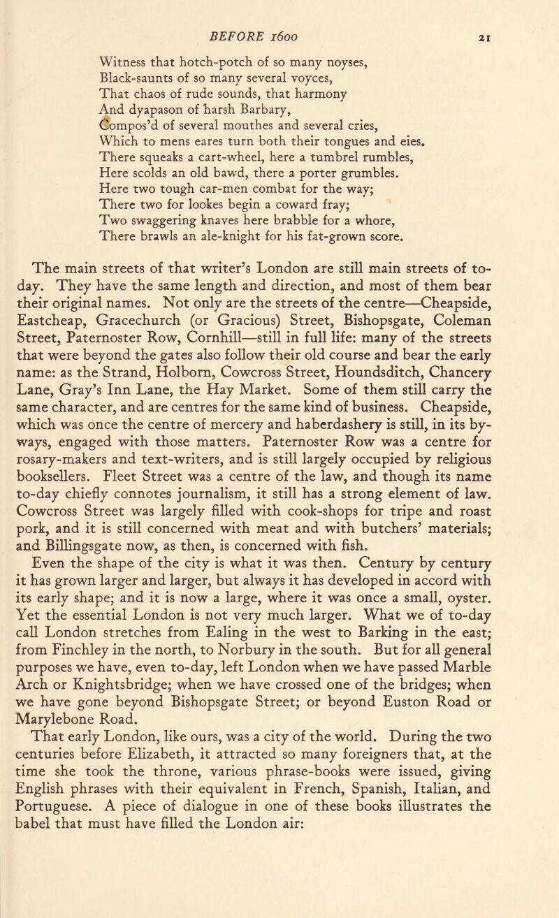 Witness that hotch-potch of so many noyses, Black-saunts of so many several voyces, That chaos of rude sounds, that harmony And dyapason of harsh Barbary, Compos’d of several mouthes and several cries, Which to mens eares turn both their tongues and eies. There squeaks a cart-wheel, here a tumbrel rumbles, Here scolds an old bawd, there a porter grumbles. Here two tough car-men combat for the way; There two for lookes begin a coward fray; Two swaggering knaves here brabble for a whore, There brawls an ale-knight for his fat-grown score. The main streets of that writer’s London are still main streets of to¬ day. They have the same length and direction, and most of them bear their original names. Not only are the streets of the centre—Cheapside, Eastcheap, Gracechurch (or Gracious) Street, Bishopsgate, Coleman Street, Paternoster Row, Cornhill—still in full life: many of the streets that were beyond the gates also follow their old course and bear the early name: as the Strand, Holborn, Cowcross Street, Houndsditch, Chancery Lane, Gray’s Inn Lane, the Hay Market. Some of them still carry the same character, and are centres for the same kind of business. Cheapside, which was once the centre of mercery and haberdashery is still, in its by¬ ways, engaged with those matters. Paternoster Row was a centre for rosary-makers and text-writers, and is still largely occupied by religious booksellers. Fleet Street was a centre of the law, and though its name to-day chiefly connotes journalism, it still has a strong element of law. Cowcross Street was largely filled with cook-shops for tripe and roast pork, and it is still concerned with meat and with butchers’ materials; and Billingsgate now, as then, is concerned with fish. Even the shape of the city is what it was then. Century by century it has grown larger and larger, but always it has developed in accord with its early shape; and it is now a large, where it was once a small, oyster. Yet the essential London is not very much larger. What we of to-day call London stretches from Ealing in the west to Barking in the east; from Finchley in the north, to Norbury in the south. But for all general purposes we have, even to-day, left London when we have passed Marble Arch or Knightsbridge; when we have crossed one of the bridges; when we have gone beyond Bishopsgate Street; or beyond Euston Road or Marylebone Road. That early London, like ours, was a city of the world. During the two centuries before Elizabeth, it attracted so many foreigners that, at the time she took the throne, various phrase-books were issued, giving English phrases with their equivalent in French, Spanish, Italian, and Portuguese. A piece of dialogue in one of these books illustrates the babel that must have filled the London air: