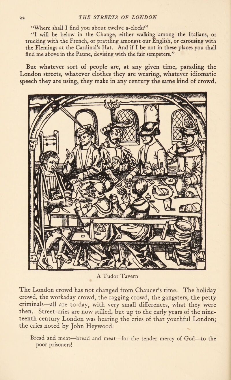 “Where shall I find you about twelve a-clock?” “I will be below in the Change, either walking among the Italians, or trucking with the French, or prattling amongst our English, or carousing with the Flemings at the Cardinal’s Hat. And if I be not in these places you shall find me above in the Paune, devising with the fair sempsters.” But whatever sort of people are, at any given time, parading the London streets, whatever clothes they are wearing, whatever idiomatic speech they are using, they make in any century the same kind of crowd. A Tudor Tavern The London crowd has not changed from Chaucer’s time. The holiday crowd, the workaday crowd, the ragging crowd, the gangsters, the petty criminals—all are to-day, with very small differences, what they were then. Street-cries are now stilled, but up to the early years of the nine¬ teenth century London was hearing the cries of that youthful London; the cries noted by John Heywood: Bread and meat—bread and meat—for the tender mercy of God—to the poor prisoners!