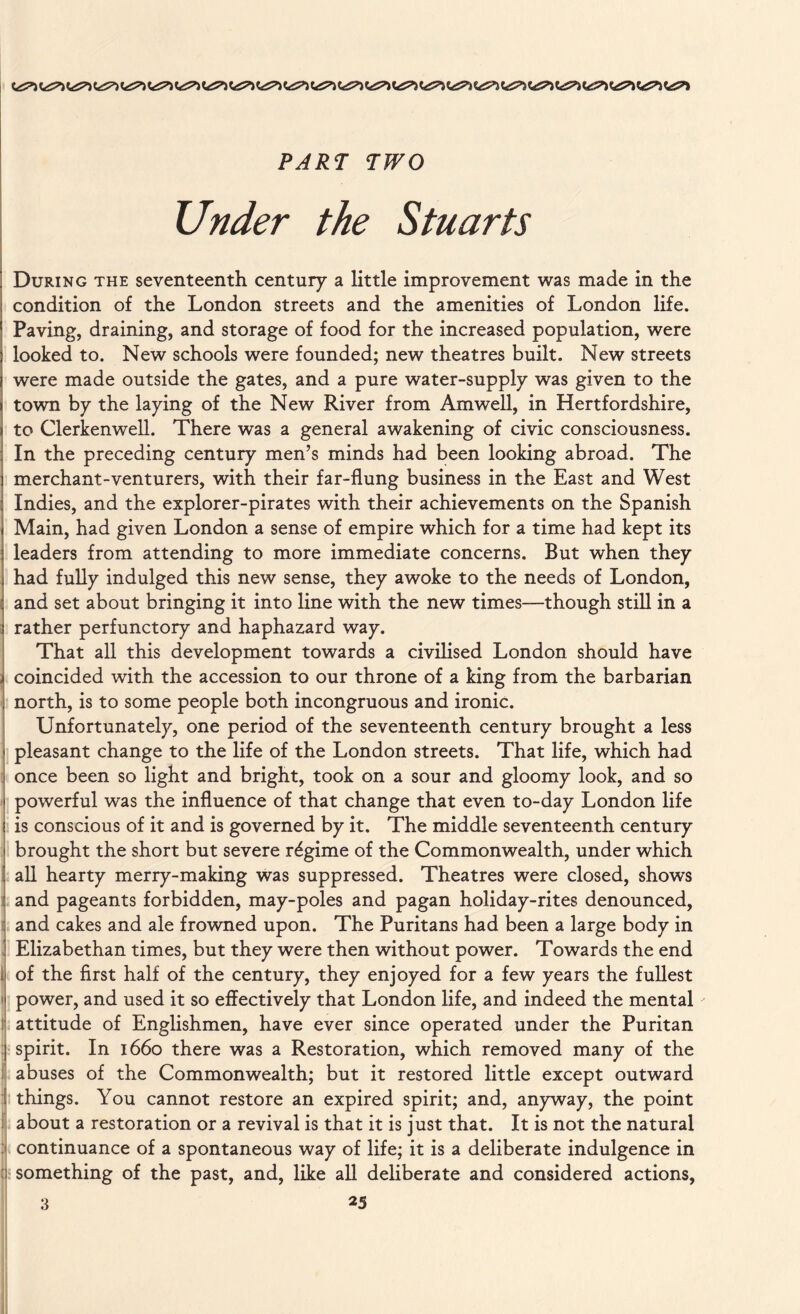 15 PARI TWO Under the Stuarts During the seventeenth century a little improvement was made in the condition of the London streets and the amenities of London life. Paving, draining, and storage of food for the increased population, were looked to. New schools were founded; new theatres built. New streets were made outside the gates, and a pure water-supply was given to the town by the laying of the New River from Amwell, in Hertfordshire, to Clerkenwell. There was a general awakening of civic consciousness. In the preceding century men’s minds had been looking abroad. The merchant-venturers, with their far-flung business in the East and West Indies, and the explorer-pirates with their achievements on the Spanish Main, had given London a sense of empire which for a time had kept its leaders from attending to more immediate concerns. But when they had fully indulged this new sense, they awoke to the needs of London, and set about bringing it into line with the new times—though still in a rather perfunctory and haphazard way. That all this development towards a civilised London should have coincided with the accession to our throne of a king from the barbarian north, is to some people both incongruous and ironic. Unfortunately, one period of the seventeenth century brought a less pleasant change to the life of the London streets. That life, which had once been so light and bright, took on a sour and gloomy look, and so powerful was the influence of that change that even to-day London life is conscious of it and is governed by it. The middle seventeenth century brought the short but severe regime of the Commonwealth, under which all hearty merry-making was suppressed. Theatres were closed, shows and pageants forbidden, may-poles and pagan holiday-rites denounced, and cakes and ale frowned upon. The Puritans had been a large body in Elizabethan times, but they were then without power. Towards the end of the first half of the century, they enjoyed for a few years the fullest power, and used it so effectively that London life, and indeed the mental attitude of Englishmen, have ever since operated under the Puritan spirit. In 1660 there was a Restoration, which removed many of the abuses of the Commonwealth; but it restored little except outward things. You cannot restore an expired spirit; and, anyway, the point about a restoration or a revival is that it is just that. It is not the natural continuance of a spontaneous way of life; it is a deliberate indulgence in something of the past, and, like all deliberate and considered actions,