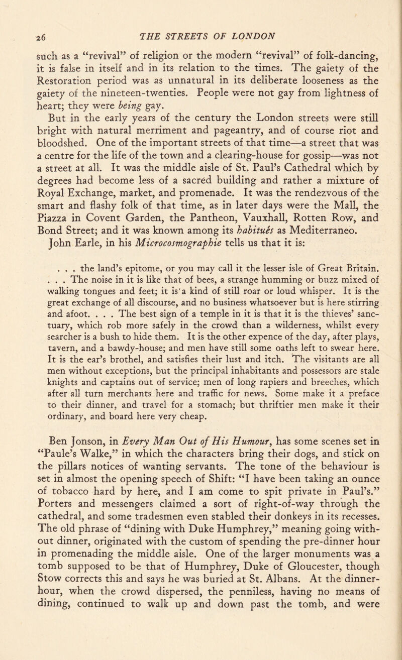 such as a “revival” of religion or the modern “revival” of folk-dancing, it is false in itself and in its relation to the times. The gaiety of the Restoration period was as unnatural in its deliberate looseness as the gaiety of the nineteen-twenties. People were not gay from lightness of heart; they were being gay. But in the early years of the century the London streets were still bright with natural merriment and pageantry, and of course riot and bloodshed. One of the important streets of that time—a street that was a centre for the life of the town and a clearing-house for gossip—was not a street at all. It was the middle aisle of St. Paul’s Cathedral which by degrees had become less of a sacred building and rather a mixture of Royal Exchange, market, and promenade. It was the rendezvous of the smart and flashy folk of that time, as in later days were the Mall, the Piazza in Covent Garden, the Pantheon, Vauxhall, Rotten Row, and Bond Street; and it was known among its habitues as Mediterraneo. John Earle, in his Microcosmographie tells us that it is: . . . the land’s epitome, or you may call it the lesser isle of Great Britain. . . . The noise in it is like that of bees, a strange humming or buzz mixed of walking tongues and feet; it is'a kind of still roar or loud whisper. It is the great exchange of all discourse, and no business whatsoever but is here stirring and afoot. . . . The best sign of a temple in it is that it is the thieves’ sanc¬ tuary, which rob more safely in the crowd than a wilderness, whilst every searcher is a bush to hide them. It is the other expence of the day, after plays, tavern, and a bawdy-house; and men have still some oaths left to swear here. It is the ear’s brothel, and satisfies their lust and itch. The visitants are all men without exceptions, but the principal inhabitants and possessors are stale knights and captains out of service; men of long rapiers and breeches, which after all turn merchants here and traffic for news. Some make it a preface to their dinner, and travel for a stomach; but thriftier men make it their ordinary, and board here very cheap. Ben Jonson, in Every Man Out of His Humour, has some scenes set in “Paule’s Walke,” in which the characters bring their dogs, and stick on the pillars notices of wanting servants. The tone of the behaviour is set in almost the opening speech of Shift: “I have been taking an ounce of tobacco hard by here, and I am come to spit private in Paul’s.” Porters and messengers claimed a sort of right-of-way through the cathedral, and some tradesmen even stabled their donkeys in its recesses. The old phrase of “dining with Duke Humphrey,” meaning going with¬ out dinner, originated with the custom of spending the pre-dinner hour in promenading the middle aisle. One of the larger monuments was a tomb supposed to be that of Humphrey, Duke of Gloucester, though Stow corrects this and says he was buried at St. Albans. At the dinner- hour, when the crowd dispersed, the penniless, having no means of dining, continued to walk up and down past the tomb, and were