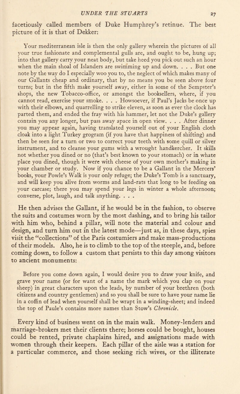 facetiously called members of Duke Humphrey’s retinue. The best picture of it is that of Dekker: Your mediterranean isle is then the only gallery wherein the pictures of all your true fashionate and complemental gulls are, and ought to be, hung up; into that gallery carry your neat body, but take heed you pick out such an hour when the main shoal of Islanders are swimming up and down. . . . But one note by the way do I especially woo you to, the neglect of which makes many of our Gallants cheap and ordinary, that by no means you be seen above four turns; but in the fifth make yourself away, either in some of the Sempster’s shops, the new Tobacco-office, or amongst the booksellers, where, if you cannot read, exercise your smoke. . . . Howsoever, if Paul’s jacks be once up with their elbows, and quarrelling to strike eleven, as soon as ever the clock has parted them, and ended the fray with his hammer, let not the Duke’s gallery contain you any longer, but pass away apace in open view. . . . After dinner you may appear again, having translated yourself out of your English cloth cloak into a light Turkey grogram (if you have that happiness of shifting) and then be seen for a turn or two to correct your teeth with some quill or silver instrument, and to cleanse your gums with a wrought handkercher. It skills not whether you dined or no (that’s best known to your stomach) or in whate place you dined, though it were with cheese of your own mother’s making in your chamber or study. Now if you chance to be a Gallant in the Mercers’ books, your Powle’s Walk is your only refuge; the Duke’s Tomb is a sanctuary, and will keep you alive from worms and land-rats that long to be feeding on your carcase; there you may spend your legs in winter a whole afternoon; converse, plot, laugh, and talk anything. . . . He then advises the Gallant, if he would be in the fashion, to observe the suits and costumes worn by the most dashing, and to bring his tailor with him who, behind a pillar, will note the material and colour and design, and turn him out m the latest mode—just as, in these days, spies visit the “collections” of the Paris costumiers and make mass-productions of their models. Also, he is to climb to the top of the steeple, and, before coming down, to follow a custom that persists to this day among visitors to ancient monuments: Before you come down again, I would desire you to draw your knife, and grave your name (or for want of a name the mark which you clap on your sheep) in great characters upon the leads, by number of your brethren (both citizens and country gentlemen) and so you shall be sure to have your name lie in a coffin of lead when yourself shall be wrapt in a winding-sheet; and indeed the top of Paule’s contains more names than Stow’s Chronicle. Every kind of business went on in the main walk. Money-lenders and marriage-brokers met their clients there; horses could be bought, houses could be rented, private chaplains hired, and assignations made with women through their keepers. Each pillar of the aisle was a station for a particular commerce, and those seeking rich wives, or the illiterate