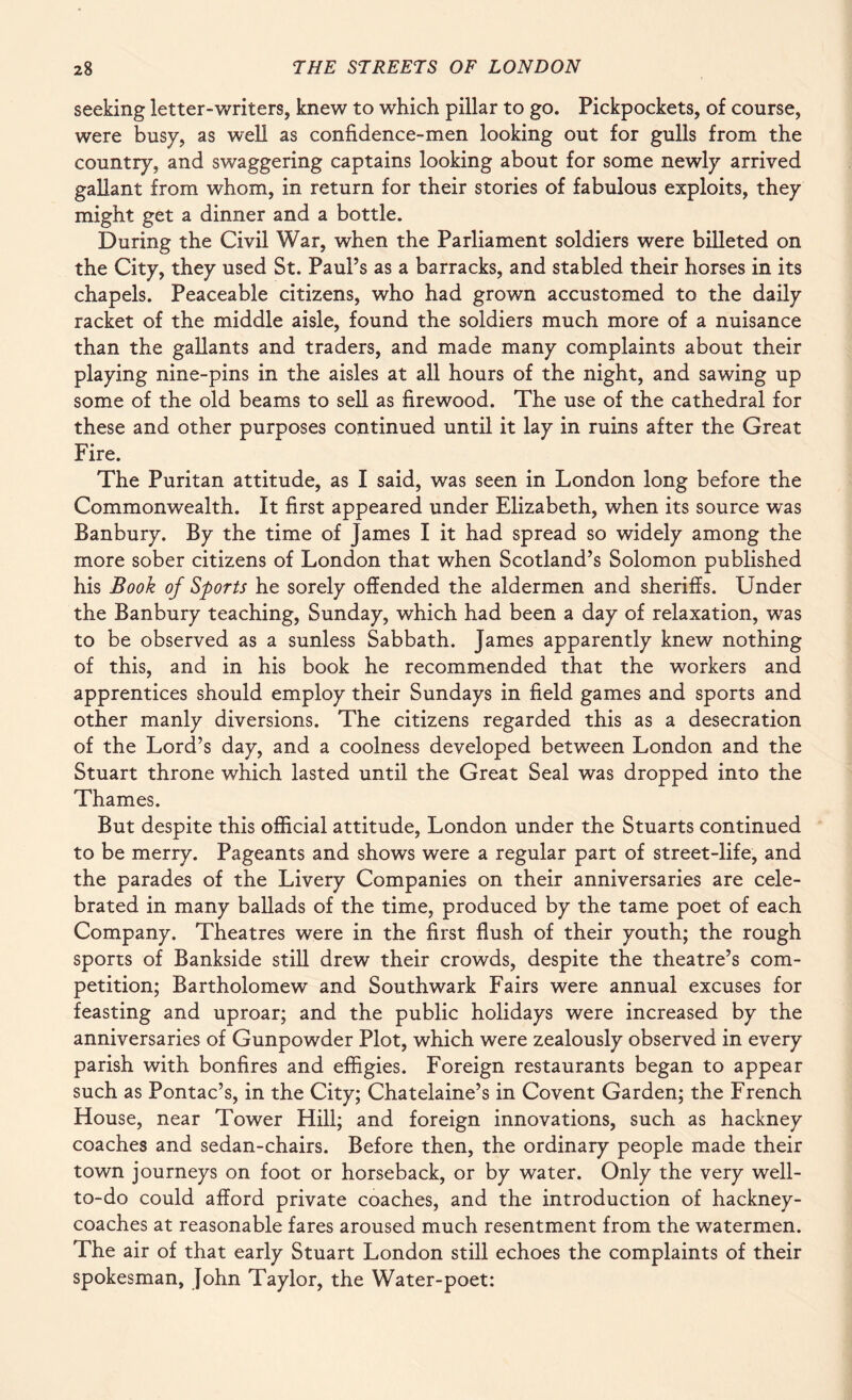 seeking letter-writers, knew to which pillar to go. Pickpockets, of course, were busy, as well as confidence-men looking out for gulls from the country, and swaggering captains looking about for some newly arrived gallant from whom, in return for their stories of fabulous exploits, they might get a dinner and a bottle. During the Civil War, when the Parliament soldiers were billeted on the City, they used St. Paul’s as a barracks, and stabled their horses in its chapels. Peaceable citizens, who had grown accustomed to the daily racket of the middle aisle, found the soldiers much more of a nuisance than the gallants and traders, and made many complaints about their playing nine-pins in the aisles at all hours of the night, and sawing up some of the old beams to sell as firewood.. The use of the cathedral for these and other purposes continued until it lay in ruins after the Great Fire. The Puritan attitude, as I said, was seen in London long before the Commonwealth. It first appeared under Elizabeth, when its source was Banbury. By the time of James I it had spread so widely among the more sober citizens of London that when Scotland’s Solomon published his Book of Sports he sorely offended the aldermen and sheriffs. Under the Banbury teaching, Sunday, which had been a day of relaxation, was to be observed as a sunless Sabbath. James apparently knew nothing of this, and in his book he recommended that the workers and apprentices should employ their Sundays in field games and sports and other manly diversions. The citizens regarded this as a desecration of the Lord’s day, and a coolness developed between London and the Stuart throne which lasted until the Great Seal was dropped into the Thames. But despite this official attitude, London under the Stuarts continued to be merry. Pageants and shows were a regular part of street-life, and the parades of the Livery Companies on their anniversaries are cele¬ brated in many ballads of the time, produced by the tame poet of each Company. Theatres were in the first flush of their youth; the rough sports of Bankside still drew their crowds, despite the theatre’s com¬ petition; Bartholomew and Southwark Fairs were annual excuses for feasting and uproar; and the public holidays were increased by the anniversaries of Gunpowder Plot, which were zealously observed in every parish with bonfires and effigies. Foreign restaurants began to appear such as Pontac’s, in the City; Chatelaine’s in Covent Garden; the French House, near Tower Hill; and foreign innovations, such as hackney coaches and sedan-chairs. Before then, the ordinary people made their town journeys on foot or horseback, or by water. Only the very well- to-do could afford private coaches, and the introduction of hackney- coaches at reasonable fares aroused much resentment from the watermen. The air of that early Stuart London still echoes the complaints of their spokesman, John Taylor, the Water-poet: