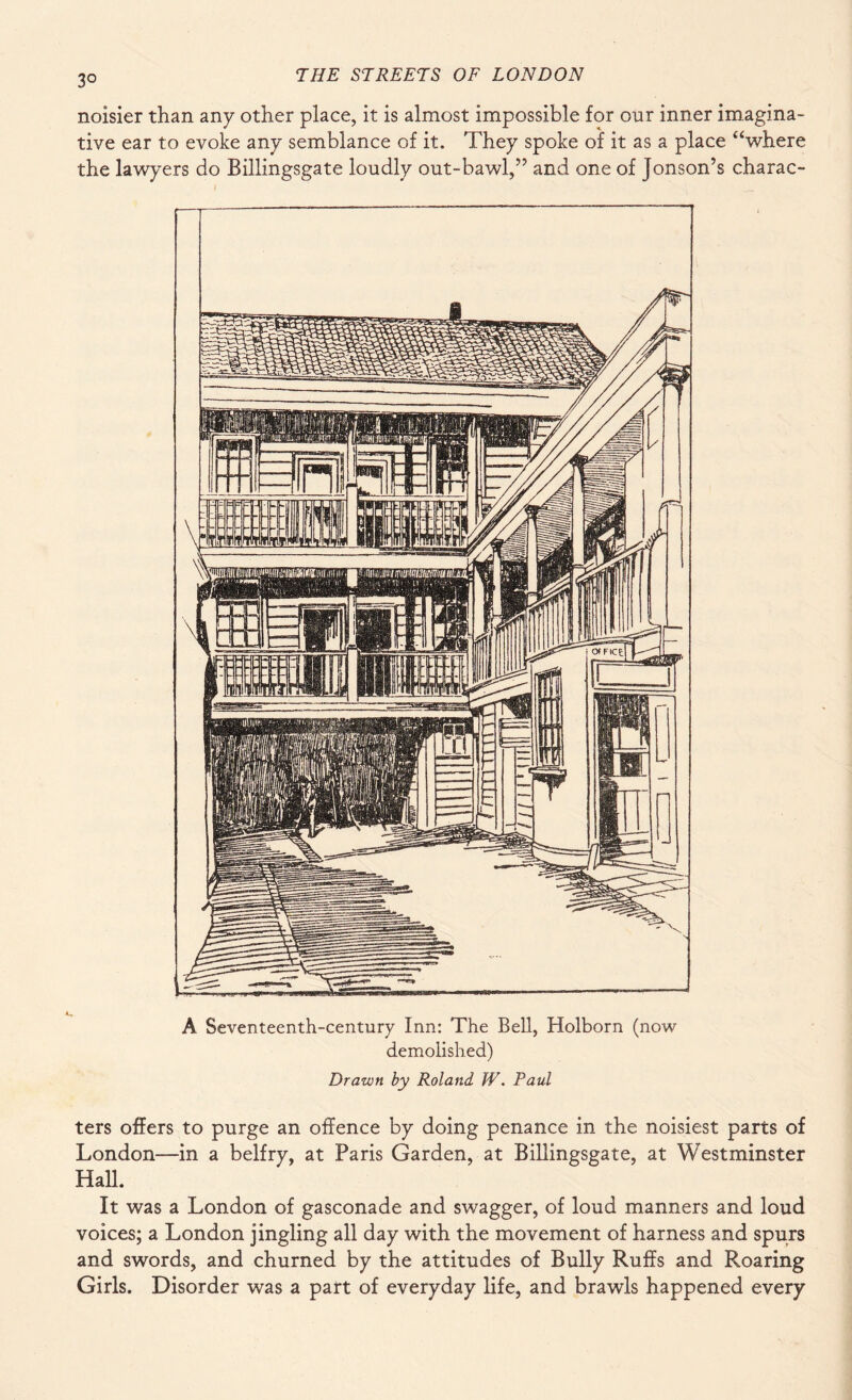 3° noisier than any other place, it is almost impossible for our inner imagina¬ tive ear to evoke any semblance of it. They spoke of it as a place “where the lawyers do Billingsgate loudly out-bawl,” and one of Jonson’s charac- A Seventeenth-century Inn: The Bell, Holborn (now demolished) Drawn by Roland W. Paul ters offers to purge an offence by doing penance in the noisiest parts of London—in a belfry, at Paris Garden, at Billingsgate, at Westminster Hall. It was a London of gasconade and swagger, of loud manners and loud voices; a London jingling all day with the movement of harness and spurs and swords, and churned by the attitudes of Bully Ruffs and Roaring Girls. Disorder was a part of everyday life, and brawls happened every