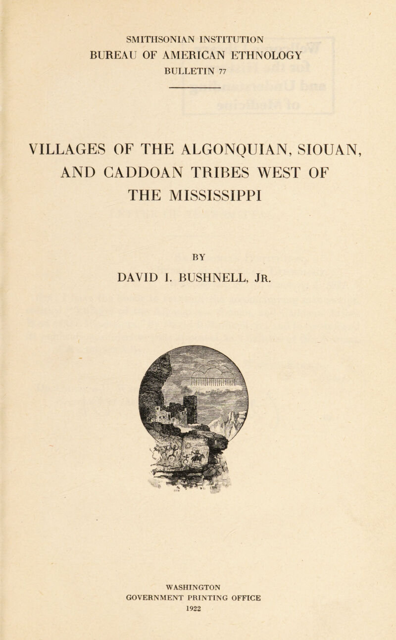 SMITHSONIAN INSTITUTION BUREAU OF AMERICAN ETHNOLOGY BULLETIN 77 / VILLAGES OF THE ALGONQUIAN, SIOUAN, AND CADDOAN TRIBES WEST OF THE MISSISSIPPI BY DAVID I, BUSHNELL, jR. WASHINGTON GOVERNMENT PRINTING OFFICE 1922