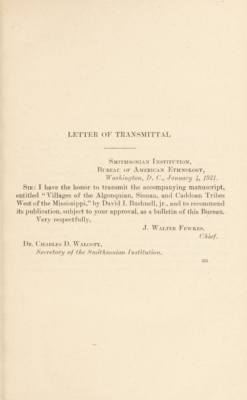 LETTER OE TRANSMITTAL Smithsonian Institution, Bureau of American Ethnology, Washington^ D. January 1921. Sir: I have the honor to transmit the accompanying manuscript, entitled “ Villages of the Algonquian, Sioiian, and Caddoan Tribes West of the Mississippi,” by David I. Biishnell, jr., and to recommend its publication, subject to your approval, as a bulletin of this Bureau. Very respectfully, fl. Walter Fewkes, (Uiief. Dr. Charles D. Walcott, Secretary of the ^mithsoniajn Institution,